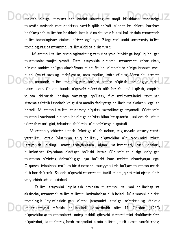 maktab   oldiga:   maxsus   qobiliyatini   ularning   mustaqil   bilishlarini   maqsadga
muvofiq   ravishda   rivojlantirishni   vazifa   qilib   qo’ydi.   Albatta   bu   ishlarni   barchasi
boshlang`ich ta`limdan boshlash kerak. Ana shu vazifalarni hal etishda muammoli
ta`lim   texnologiyasi   etakchi   o’rinni   egallaydi.   Bizga   ma`lumki   zamonaviy   ta`lim
texnologiyasida muammoli ta`lim alohida o’rin tutadi.
          Muammoli   ta`lim   texnologiyasining   zamirida   yoki   bir-biriga   bog’liq   bo’lgan
muammolar   zanjiri   yotadi.   Dars   jarayonida   o’quvchi   muammoni   echar   ekan,
o’zicha muhim bo’lgan «kashfiyot» qiladi.Bu hol o’quvchida o’ziga ishonch xosil
qiladi   (ya`ni   mening   kashfiyotim,   men   topdim,   ixtiro   qildim)   Mana   shu   tomoni
bilan   muamoli   ta`lim   texnologiyasi   boshqa   barcha   o’qitish   texnologiyalaridan
ustun   turadi.Chunki   bunda   o’quvchi   izlanish   olib   borish,   taxlil   qilish,   empirik
xulosa   chiqarish,   boshqa   vaziyatga   qo’llash,   fikr   muloxazalarini   taxminan
sistemalashtirib isbotlash kelgusida amaliy faoliyatga qo’llash malakalarini egallab
boradi.   Muammoli   ta`lim   an`anaviy   o’qitish   metodikasiga   tayanadi.   O’qituvchi
muamoli vaziyatni o’quvchilar oldiga qo’yish bilan bir qatorda , uni echish uchun
izlanish zarurligini, izlanish uslublarini o’quvchilarga o’rgatadi. 
      Muammo   yechimini   topish.   Izlashga   o’tish   uchun,   eng   avvalo   zaruriy   muxit
yaratilishi   kerak.   Muammo   aniq   bo’lishi,   o’quvchilar   o’ni   yechimini   izlash
jarayonida   oldingi   mavzularda,fanlarda   olgan   ma`lumotlari,   tushunchalari,
bilimlaridan   foydalana   oladigan   bo’lishi   kerak.   O’quvchilar   olidga   qo’yilgan
muammo   o’zining   dolzarbligiga   ega   bo’lishi   ham   muhim   ahamiyatga   ega.
O’quvchi izlanishni ma`lum bir sistemada, muayyanlikda bo’lgan muammo ustida
olib borish kerak. Shunda o’quvchi muammoni taxlil qiladi, qismlarini ajrata oladi
va yechish uchun kirishadi. 
        Ta`lim   jarayonini   loyihalash   bevosita   muammoli   ta`limni   qo’llashga   va
aksincha, muammoli ta`lim ta`limini loyixalashga olib keladi. Muammoni o’qitish
texnologik   loyixalashtirilgan   o’quv   jarayonini   amalga   oshirishning   didktik
konstruktsiyasi   sifatida   qo’llaniladi.   Amerikalik   olim   U.   Gordon   (1960)
o’quvchilarga   muammolarni,   uning   tashkil   qiluvchi   elementlarini   shakllantirishni
o’rgatishni,   izlanishning   bosh   maqsadini   ajrata   bilishni,   turli-tuman   xarakterdagi
9 