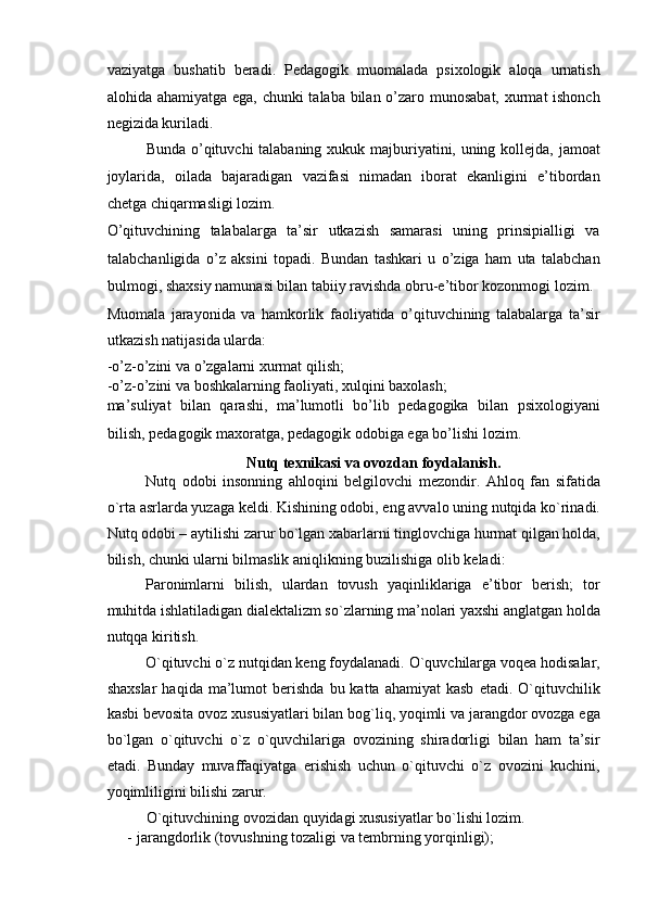 vaziyatga   bushatib   beradi.   Pedagogik   muomalada   psixologik   aloqa   urnatish
alohida ahamiyatga ega, chunki talaba bilan o’zaro munosabat, xurmat ishonch
negizida kuriladi. 
Bunda o’qituvchi talabaning xukuk majburiyatini, uning kollejda, jamoat
joylarida,   oilada   bajaradigan   vazifasi   nimadan   iborat   ekanligini   e’tibordan
chetga chiqarmasligi lozim. 
O’qituvchining   talabalarga   ta’sir   utkazish   samarasi   uning   prinsipialligi   va
talabchanligida   o’z   aksini   topadi.   Bundan   tashkari   u   o’ziga   ham   uta   talabchan
bulmogi, shaxsiy namunasi bilan tabiiy ravishda obru-e’tibor kozonmogi lozim. 
Muomala   jarayonida   va   hamkorlik   faoliyatida   o’qituvchining   talabalarga   ta’sir
utkazish natijasida ularda: 
-o’z-o’zini va o’zgalarni xurmat qilish; 
-o’z-o’zini va boshkalarning faoliyati, xulqini baxolash; 
ma’suliyat   bilan   qarashi,   ma’lumotli   bo’lib   pedagogika   bilan   psixologiyani
bilish, pedagogik maxoratga, pedagogik odobiga ega bo’lishi lozim. 
Nutq texnikasi va ovozdan foydalanish. 
Nutq   odobi   insonning   ahloqini   belgilovchi   mezondir.   Ahloq   fan   sifatida
o`rta asrlarda yuzaga keldi. Kishining odobi, eng avvalo uning nutqida ko`rinadi.
Nutq odobi – aytilishi zarur bo`lgan xabarlarni tinglovchiga hurmat qilgan holda,
bilish, chunki ularni bilmaslik aniqlikning buzilishiga olib keladi: 
Paronimlarni   bilish,   ulardan   tovush   yaqinliklariga   e’tibor   berish;   tor
muhitda ishlatiladigan dialektalizm so`zlarning ma’nolari yaxshi anglatgan holda
nutqqa kiritish. 
O`qituvchi o`z nutqidan keng foydalanadi. O`quvchilarga voqea hodisalar,
shaxslar   haqida  ma’lumot  berishda   bu  katta  ahamiyat  kasb   etadi.  O`qituvchilik
kasbi bevosita ovoz xususiyatlari bilan bog`liq, yoqimli va jarangdor ovozga ega
bo`lgan   o`qituvchi   o`z   o`quvchilariga   ovozining   shiradorligi   bilan   ham   ta’sir
etadi.   Bunday   muvaffaqiyatga   erishish   uchun   o`qituvchi   o`z   ovozini   kuchini,
yoqimliligini bilishi zarur. 
O`qituvchining ovozidan quyidagi xususiyatlar bo`lishi lozim. 
-   jarangdorlik (tovushning tozaligi va tembrning yorqinligi);  