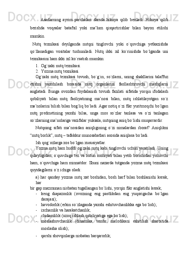 Asarlarning   ayrim   parchalari   darsda   hikoya   qilib   beriladi.   Hikoya   qilib
berishda   voqealar   batafsil   yoki   ma’lum   qisqartirishlar   bilan   bayon   etilishi
mumkin. 
  Nutq   texnikasi   deyilganda   nutqni   tinglovchi   yoki   o`quvchiga   yetkazishda
qo`llanadigan   vositalar   tushuniladi.   Nutq   ikki   xil   ko`rinishda   bo`lganda   uni
texnikasini ham ikki xil ko`rsatish mumkin: 
1. Og`zaki nutq texnikasi. 
2. Yozma nutq texnikasi. 
Og`zaki   nutq   texnikasi   tovush,   bo`g`in,   so`zlarni,   uning   shakllarini   talaffuz
etishni   yaxshilash   borasida   nutq   organlarini   faollashtiruvchi   mashqlarni
anglatadi.   Bunga   ovozdan   foydalanish   tovush   fazilati   sifatida   yorqin   ifodalash
qobiliyati   bilan   nutq   faoliyatining   ma’nosi   bilan,   nutq   ishlatilayotgan   so`z
ma’nolarini bilish bilan bog`liq bo`ladi. Agar notiq o`zi fikr yuritmoqchi bo`lgan
nutq   predmetining   yaxshi   bilsa,   unga   mos   so`zlar   tanlasa   va   o`zi   tanlagan
so`zlarning ma’nolariga vazifalar yuksala, nutqning aniq bo`lishi muqarrardir. 
Nutqning   sifati   ma’nosidan   aniqligining   o`zi   nimalardan   iborat?   Aniqlikni
“nutq borlik”, nutq – tafakkur munosabatlari asosida aniqlasa bo`ladi. 
Ish qog`ozlarga xos bo`lgan xususiyatlar. 
Yozma nutq ham huddi og`zaki nutq kabi tinglovchi uchun yaratiladi. Uning
qulayligidan, o`quvchiga tez va butun mohiyati bilan yetib borishidan yozuvchi
ham, o`quvchiga ham minnatdor. Shuni nazarda tutganda yozma nutq texnikasi
quyidagilarni o`z ichiga oladi: 
a)   har   qanday   yozma   nutq   xat   boshidan,   bosh   harf   bilan   boshlanishi   kerak,
har 
bir gap mazmunan nisbatan tugallangan bo`lishi, yorqin fikr anglatishi kerak; 
- keng   diapazonlik   (ovozning   eng   pastlikdan   eng   yuqorigacha   bo`lgan
darajasi); 
- havodorlik (erkin so`zlaganda yaxshi eshituvchanlikka ega bo`lish); 
- ixchamlik va harakatchanlik; 
- chidamlilik (uzoq ishlash qobiliyatiga ega bo`lish); 
- moslashuvchanlik   (dinamika,   tembr,   melodikani   eshitilish   sharoitida
moslasha olish); 
- qarshi shovqinlarga nisbatan barqarorlik;  