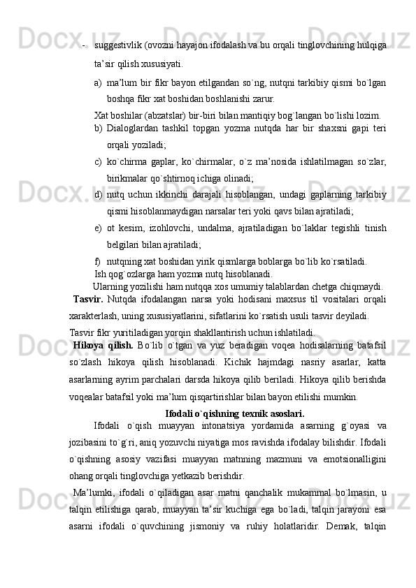 - suggestivlik (ovozni hayajon ifodalash va bu orqali tinglovchining hulqiga
ta’sir qilish xususiyati. 
a) ma’lum bir fikr bayon etilgandan so`ng, nutqni tarkibiy qismi bo`lgan
boshqa fikr xat boshidan boshlanishi zarur. 
Xat boshilar (abzatslar) bir-biri bilan mantiqiy bog`langan bo`lishi lozim. 
b) Dialoglardan   tashkil   topgan   yozma   nutqda   har   bir   shaxsni   gapi   teri
orqali yoziladi; 
c) ko`chirma   gaplar,   ko`chirmalar,   o`z   ma’nosida   ishlatilmagan   so`zlar,
birikmalar qo`shtirnoq ichiga olinadi; 
d) nutq   uchun   ikkinchi   darajali   hisoblangan,   undagi   gaplarning   tarkibiy
qismi hisoblanmaydigan narsalar teri yoki qavs bilan ajratiladi; 
e) ot   kesim,   izohlovchi,   undalma,   ajratiladigan   bo`laklar   tegishli   tinish
belgilari bilan ajratiladi; 
f) nutqning xat boshidan yirik qismlarga boblarga bo`lib ko`rsatiladi. 
Ish qog`ozlarga ham yozma nutq hisoblanadi. 
  Ularning yozilishi ham nutqqa xos umumiy talablardan chetga chiqmaydi. 
  Tasvir.   Nutqda   ifodalangan   narsa   yoki   hodisani   maxsus   til   vositalari   orqali
xarakterlash, uning xususiyatlarini, sifatlarini ko`rsatish usuli tasvir deyiladi. 
Tasvir fikr yuritiladigan yorqin shakllantirish uchun ishlatiladi. 
  Hikoya   qilish.   Bo`lib   o`tgan   va   yuz   beradigan   voqea   hodisalarning   batafsil
so`zlash   hikoya   qilish   hisoblanadi.   Kichik   hajmdagi   nasriy   asarlar,   katta
asarlarning ayrim parchalari darsda hikoya qilib beriladi. Hikoya qilib berishda
voqealar batafsil yoki ma’lum qisqartirishlar bilan bayon etilishi mumkin. 
Ifodali o`qishning texnik asoslari. 
Ifodali   o`qish   muayyan   intonatsiya   yordamida   asarning   g`oyasi   va
jozibasini to`g`ri, aniq yozuvchi niyatiga mos ravishda ifodalay bilishdir. Ifodali
o`qishning   asosiy   vazifasi   muayyan   matnning   mazmuni   va   emotsionalligini
ohang orqali tinglovchiga yetkazib berishdir. 
  Ma’lumki,   ifodali   o`qiladigan   asar   matni   qanchalik   mukammal   bo`lmasin,   u
talqin   etilishiga   qarab,   muayyan   ta’sir   kuchiga   ega   bo`ladi,   talqin   jarayoni   esa
asarni   ifodali   o`quvchining   jismoniy   va   ruhiy   holatlaridir.   Demak,   talqin