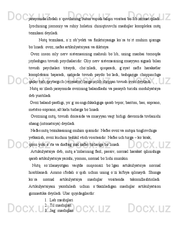 jarayonida ifodali o`quvchining butun vujudi talqin vositasi bo`lib xizmat qiladi.
Ijrochining   jismoniy   va   ruhiy   holatini   chiniqtiruvchi   mashqlar   kompleksi   nutq
texnikasi deyiladi. 
Nutq   texnikasi,   o`z   ob’yekti   va   funktsiyasiga   ko`ra   to`rt   muhim   qismga
bo`linadi: ovoz, nafas artikulyatsiyasi va diktsiya. 
  Ovoz   inson   oily   nerv   sistemasining   mahsuli   bo`lib,   uning   manbai   tomoqda
joylashgan tovush poychalaridir. Oliy nerv sistemasining muayyan signali bilan
tovush   paychalari   titraydi,   cho`ziladi,   qisqaradi,   g`oyat   nafis   harakatlar
kompleksini   bajaradi,   natijada   tovush   paydo   bo`ladi,   tashqariga   chiqqunchga
qadar turli qaytargich (rezenator) larga urilib chiqqan tovush ovoz deyiladi. 
 Nutq so`zlash jarayonida ovozning balandlashi va pasayib turishi modulyatsiya
deb yuritiladi. 
 Ovoz baland-pastligi, yo`g`on-ingichkaligiga qarab tepor, bariton, bas, soprano,
metstso-soprano, alt kabi turlarga bo`linadi. 
  Ovozning nutq, tovush doirasida va muayyan vaqt birligi davomida tovlanishi
ohang (intonatsiya) deyiladi. 
  Nafas nutq texnikasining muhim qismidir. Nafas ovoz va nutqni tinglovchiga 
yetkazish, ovoz kuchini tashkil etish vositasidir. Nafas uch turga – ko`krak, 
qorin yoki o`rta va diafrag`mal nafas turlariga bo`linadi. 
  Artukulyatsiya   deb,   nutq   a’zolarining   faol,   passiv,   normal   harakat   qilinishiga
qarab artikulyatsiya yaxshi, yomon, normal bo`lishi mumkin. 
  Nutq   so`zlanayotgan   vaqtda   nuqsonsiz   bo`lgan   artukulyatsiya   normal
hisoblanadi.   Ammo   ifodali   o`qish   uchun   uning   o`zi   kifoya   qilmaydi.   Shunga
ko`ra   normal   artikulyatsiya   mashqlar   vositasida   takomillashtiriladi.
Artikulyatsiyani   yaxshilash   uchun   o`tkaziladigan   mashqlar   artikulyatsion
gimnastika deyiladi.  Ular quyidagilardir: 
1. Lab mashqlari 
2. Til mashqlari 
3. Jag` mashqlari  