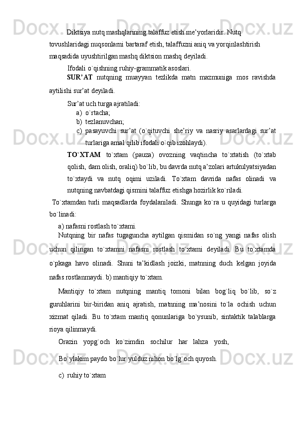 Diktsiya nutq mashqlarining talaffuz etish me’yorlaridir. Nutq 
tovushlaridagi nuqsonlarni bartaraf etish, talaffuzni aniq va yorqinlashtirish 
maqsadida uyushtirilgan mashq diktsion mashq deyiladi. 
Ifodali o`qishning ruhiy-grammatik asoslari. 
SUR’AT   nutqning   muayyan   tezlikda   matn   mazmuniga   mos   ravishda
aytilishi sur’at deyiladi. 
Sur’at uch turga ajratiladi: 
a) o`rtacha; 
b) tezlanuvchan; 
c) pasayuvchi   sur’at   (o`qituvchi   she’riy   va   nasriy   asarlardagi   sur’at
turlariga amal qilib ifodali o`qib izohlaydi). 
TO`XTAM   to`xtam   (pauza)   ovozning   vaqtincha   to`xtatish   (to`xtab
qolish, dam olish, oraliq) bo`lib, bu davrda nutq a’zolari artukulyatsiyadan
to`xtaydi   va   nutq   oqimi   uziladi.   To`xtam   davrida   nafas   olinadi   va
nutqning navbatdagi qismini talaffuz etishga hozirlik ko`riladi. 
  To`xtamdan turli maqsadlarda foydalaniladi. Shunga ko`ra u quyidagi  turlarga
bo`linadi: 
a)   nafasni rostlash to`xtami. 
Nutqning   bir   nafas   tugaguncha   aytilgan   qismidan   so`ng   yangi   nafas   olish
uchun   qilingan   to`xtamni   nafasni   rostlash   to`xtami   deyiladi.   Bu   to`xtamda
o`pkaga   havo   olinadi.   Shuni   ta’kidlash   joizki,   matnning   duch   kelgan   joyida
nafas rostlanmaydi. b)   mantiqiy to`xtam. 
Mantiqiy   to`xtam   nutqning   mantiq   tomoni   bilan   bog`liq   bo`lib,   so`z
guruhlarini   bir-biridan   aniq   ajratish,   matnning   ma’nosini   to`la   ochish   uchun
xizmat   qiladi.   Bu   to`xtam   mantiq   qonunlariga   bo`ysunib,   sintaktik   talablarga
rioya qilinmaydi. 
Orazin   yopg`och   ko`zimdin   sochilur   har   lahza   yosh,
Bo`ylakim paydo bo`lur yulduz nihon bo`lg`och quyosh. 
c) ruhiy to`xtam  