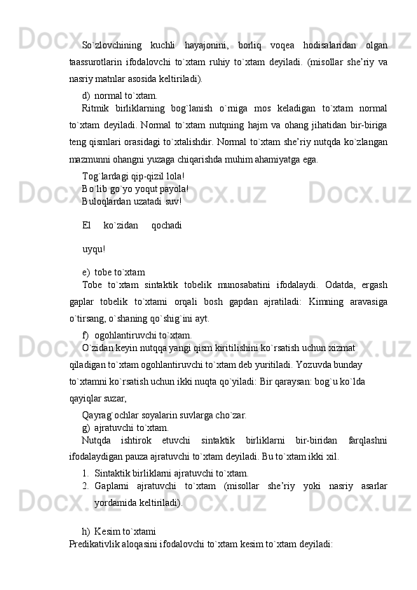 So`zlovchining   kuchli   hayajonini,   borliq   voqea   hodisalaridan   olgan
taassurotlarin   ifodalovchi   to`xtam   ruhiy   to`xtam   deyiladi.   (misollar   she’riy   va
nasriy matnlar asosida keltiriladi). 
d) normal to`xtam. 
Ritmik   birliklarning   bog`lanish   o`rniga   mos   keladigan   to`xtam   normal
to`xtam   deyiladi.   Normal   to`xtam   nutqning   hajm   va   ohang   jihatidan   bir-biriga
teng qismlari orasidagi to`xtalishdir. Normal to`xtam she’riy nutqda ko`zlangan
mazmunni ohangni yuzaga chiqarishda muhim ahamiyatga ega. 
Tog`lardagi qip-qizil lola! 
Bo`lib go`yo yoqut payola! 
Buloqlardan uzatadi suv!
El   ko`zidan   qochadi
uyqu! 
e) tobe to`xtam 
Tobe   to`xtam   sintaktik   tobelik   munosabatini   ifodalaydi.   Odatda,   ergash
gaplar   tobelik   to`xtami   orqali   bosh   gapdan   ajratiladi:   Kimning   aravasiga
o`tirsang, o`shaning qo`shig`ini ayt. 
f) ogohlantiruvchi to`xtam. 
O`zidan keyin nutqqa yangi qism kiritilishini ko`rsatish uchun xizmat 
qiladigan to`xtam ogohlantiruvchi to`xtam deb yuritiladi. Yozuvda bunday 
to`xtamni ko`rsatish uchun ikki nuqta qo`yiladi: Bir qaraysan: bog`u ko`lda 
qayiqlar suzar, 
Qayrag`ochlar soyalarin suvlarga cho`zar. 
g) ajratuvchi to`xtam. 
Nutqda   ishtirok   etuvchi   sintaktik   birliklarni   bir-biridan   farqlashni
ifodalaydigan pauza ajratuvchi to`xtam deyiladi. Bu to`xtam ikki xil. 
1. Sintaktik birliklarni ajratuvchi to`xtam. 
2. Gaplarni   ajratuvchi   to`xtam   (misollar   she’riy   yoki   nasriy   asarlar
yordamida keltiriladi). 
 
h) Kesim to`xtami 
Predikativlik aloqasini ifodalovchi to`xtam kesim to`xtam deyiladi:  