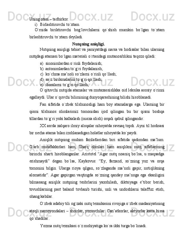 Uning otasi – tadbirkor. 
i) Birlashtiruvchi to`xtam. 
O`rnida   biriktiruvchi   bog`lovchilarni   qo`shish   mumkin   bo`lgan   to`xtam
birlashtiruvchi to`xtam deyiladi. 
Nutqning aniqligi.  
Nutqning aniqligi  tabiat  va jamiyatdagi  narsa va hodisalar  bilan ularning
nutqdagi atamasi bo`lgan materiali o`rtasidagi mutanosiblikni taqozo qiladi: 
a) sinonimlardan o`rinli foydalanish; 
b) antonimlardan to`g`ri foydalanish; 
c) ko`chma ma’noli so`zlarni o`rinli qo`llash; 
d) so`z birikmalarini to`g`ri qo`llash; 
e) iboralarni to`g`ri qo`llash; 
O`qituvchi nutqida atamalar va mutaxassislikka oid leksika asosiy o`rinni
egallaydi. Ular o`quvchi bilimining dunyoqarashining bilishi hisoblanadi. 
Fan   sifatida   o`zbek   tilshunosligi   ham   boy   atamalarga   ega.   Ularning   bir
qismi   tilshunos   olimlarimiz   tomonidan   ijod   qilingan   bu   bir   qismi   boshqa
tillardan to`g`ri yoki kalkalash (nusxa olish) orqali qabul qilingandir. 
XX asrda xalqaro ilmiy aloqalar nihoyatda ravnaq topdi. Ayni til hodisasi
bir necha atama bilan izohlanadigan holatlar nihoyatda ko`paydi. 
Aniqlik   nutqning   muhim   fazilatlaridan   biri   sifatida   qadimdan   ma’lum.
G`arb   mutafakkirlari   ham,   Sharq   olimlari   ham   aniqlikni   nutq   sifatlarining
birinchi   sharti   hisoblanganlar.   Aristotel   “Agar   nutq   noaniq   bo`lsa,   u   maqsadga
erishmaydi”   degan   bo`lsa,   Kaykovus:   “Ey,   farzand,   so`zning   yuz   va   orqa
tomonini   bilgin.   Ularga   rioya   qilgan,   so`zlaganda   ma’noli   gapir,   notiqlikning
alomatidir”.   Agar   gapirgan   vaqtingda   so`zning   qanday   ma’noga   ega   ekanligini
bilmasang   aniqlik   nutqning   tenbrlarini   yaxshilash,   diktsiyaga   e’tibor   berish,
tovushlarning   past   baland   tovlanib   turishi,   unli   va   undoshlarni   talaffuz   etish,
ohang kabilar. 
O`zbek adabiy tili og`zaki nutq texnikasini rivojiga o`zbek madaniyatining
atoqli namoyondalari – shoirlar, yozuvchilar. Can’atkorlar, aktyorlar katta hissa
qo`shadilar.. 
Yozma nutq texnikasi o`z mohiyatiga ko`ra ikki turga bo`linadi.