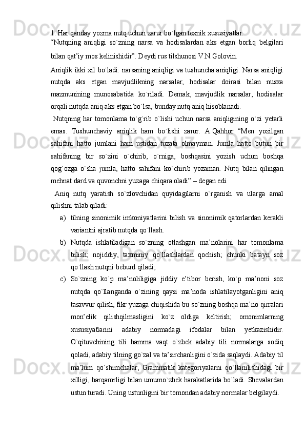 1. Har qanday yozma nutq uchun zarur bo`lgan texnik xususiyatlar. 
“Nutqning   aniqligi   so`zning   narsa   va   hodisalardan   aks   etgan   borliq   belgilari
bilan qat’iy mos kelinishidir”. Deydi rus tilshunosi V.N.Golovin. 
Aniqlik ikki xil bo`ladi: narsaning aniqligi va tushuncha aniqligi. Narsa aniqligi
nutqda   aks   etgan   mavjudlikning   narsalar,   hodisalar   doirasi   bilan   nusxa
mazmunining   munosabatida   ko`riladi.   Demak,   mavjudlik   narsalar,   hodisalar
orqali nutqda aniq aks etgan bo`lsa, bunday nutq aniq hisoblanadi. 
  Nutqning   har   tomonlama   to`g`rib   o`lishi   uchun   narsa   aniqligining   o`zi   yetarli
emas.   Tushunchaviy   aniqlik   ham   bo`lishi   zarur.   A.Qahhor   “Men   yozilgan
sahifani   hatto   jumlani   ham   ustidan   tuzata   olmayman.   Jumla   hatto   butun   bir
sahifaning   bir   so`zini   o`chirib,   o`rniga,   boshqasini   yozish   uchun   boshqa
qog`ozga   o`sha   jumla,   hatto   sahifani   ko`chirib   yozaman.   Nutq   bilan   qilingan
mehnat dard va quvonchni yuzaga chiqara oladi” – degan edi. 
  Aniq   nutq   yaratish   so`zlovchidan   quyidagilarni   o`rganish   va   ularga   amal
qilishni talab qiladi: 
a) tilning sinonimik imkoniyatlarini bilish va sinonimik qatorlardan kerakli
variantni ajratib nutqda qo`llash. 
b) Nutqda   ishlatiladigan   so`zning   otlashgan   ma’nolarini   har   tomonlama
bilish;   nojiddiy,   taxminiy   qo`llashlardan   qochish;   chunki   batayn   soz
qo`llash nutqni beburd qiladi; 
c) So`zning   ko`p   ma’noliligiga   jiddiy   e’tibor   berish,   ko`p   ma’noni   soz
nutqda   qo`llanganda   o`zining   qaysi   ma’noda   ishlatilayotganligini   aniq
tasavvur qilish, fikr yuzaga chiqishida bu so`zning boshqa ma’no qirralari
mon’elik   qilishqilmasligini   ko`z   oldiga   keltirish;   omonimlarning
xususiyatlarini   adabiy   normadagi   ifodalar   bilan   yetkazishidir.
O`qituvchining   tili   hamma   vaqt   o`zbek   adabiy   tili   normalarga   sodiq
qoladi, adabiy tilning go`zal va ta’sirchanligini o`zida saqlaydi. Adabiy til
ma’lum   qo`shimchalar,   Grammatik   kategoriyalarni   qo`llanilishidagi   bir
xilligi, barqarorligi bilan umumo`zbek harakatlarida bo`ladi. Shevalardan
ustun turadi. Uning ustunligini bir tomondan adabiy normalar belgilaydi.  