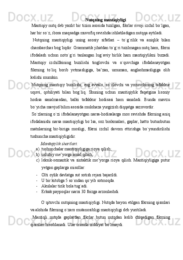 Nutqning mantiqiyligi 
 Mantiqiy nutq deb yaxlit bir tizim asosida tuzilgan, fikrlar rivoji izchil bo`lgan,
har bir so`z, ibora maqsadga muvofiq ravishda ishlatiladigan nutqqa aytiladi. 
  Nutqning   mantiqiyligi   uning   asosiy   sifatlari   –   to`g`rilik   va   aniqlik   bilan
chambarchas bog`liqdir. Grammatik jihatdan to`g`ri tuzilmagan nutq ham, fikrni
ifodalash   uchun   noto`g`ri   tanlangan   lug`aviy   birlik   ham   mantiqiylikni   buzadi.
Mantiqiy   izchillkining   buzilishi   tinglovchi   va   o`quvchiga   ifodalanayotgan
fikrning   to`liq   borib   yetmasligiga,   ba’zan,   umuman,   anglashmasligiga   olib
kelishi mumkin. 
  Nutqning  mantiqiy buzilishi,  eng  avvalo, so`zlovchi  va  yozuvchining tafakkur
uquvi,   qobiliyati   bilan   bog`liq.   Shuning   uchun   mantiqiylik   faqatgina   lisoniy
hodisa   sanalmasdan,   balki   tafakkur   hodisasi   ham   sanaladi.   Bunda   mavzu
bo`yicha mavjud bilim asosida mulohaza yurgizish diqqatga sazovordir. 
  So`zlarning o`zi ifodalanayotgan narsa-hodisalarga mos ravishda fikrning aniq
ifodalanishi  narsa mantiqiyligi bo`lsa, soz birikmalari, gaplar, hatto butunbutun
matnlarning   bir-biriga   mosligi,   fikrni   izchil   davom   ettirishga   bo`ysundirilishi
tushuncha mantiqiyligidir. 
  Mantiqiylik shartlari:  
a) tushunchalar mantiqiyligiga rioya qilish; 
b) uslubiy me’yorga amal qilish; 
c) leksik-semantik   va   sintaktik   me’yorga   rioya   qilish.   Mantiqiyligiga   putur
yetgan gaplarga misollar: 
- Olti oylik davlatga sut sotish rejasi bajarildi. 
- U bir kitobga 5 so`mdan qo`yib sotmoqda. 
- Akulalar tirik bola tug`adi. 
- Erkak paypoqlar narxi 30 foizga arzonlashdi. 
 
O`qituvchi nutqining mantiqiyligi. Nutqda bayon etilgan fikrning qismlari
va alohida fikrning o`zaro mutanosibligi mantiqiyligi deb yuritiladi. 
  Mantiqli   nutqda   gaplardan   fikrlar   butun   nutqdan   kelib   chiqadigan   fikrning
qismlari hisoblanadi. Ular orasida ziddiyat bo`lmaydi.