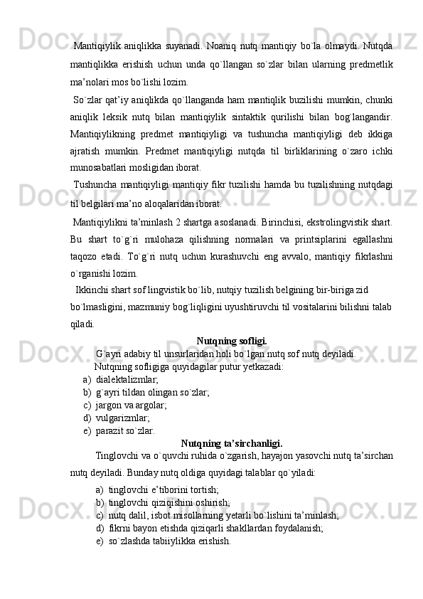   Mantiqiylik   aniqlikka   suyanadi.   Noaniq   nutq   mantiqiy   bo`la   olmaydi.   Nutqda
mantiqlikka   erishish   uchun   unda   qo`llangan   so`zlar   bilan   ularning   predmetlik
ma’nolari mos bo`lishi lozim. 
  So`zlar qat’iy aniqlikda qo`llanganda ham mantiqlik buzilishi mumkin, chunki
aniqlik   leksik   nutq   bilan   mantiqiylik   sintaktik   qurilishi   bilan   bog`langandir.
Mantiqiylikning   predmet   mantiqiyligi   va   tushuncha   mantiqiyligi   deb   ikkiga
ajratish   mumkin.   Predmet   mantiqiyligi   nutqda   til   birliklarining   o`zaro   ichki
munosabatlari mosligidan iborat. 
  Tushuncha  mantiqiyligi mantiqiy fikr tuzilishi  hamda bu tuzilishning nutqdagi
til belgilari ma’no aloqalaridan iborat. 
 Mantiqiylikni ta’minlash 2 shartga asoslanadi. Birinchisi, ekstrolingvistik shart.
Bu   shart   to`g`ri   mulohaza   qilishning   normalari   va   printsiplarini   egallashni
taqozo   etadi.   To`g`ri   nutq   uchun   kurashuvchi   eng   avvalo,   mantiqiy   fikrlashni
o`rganishi lozim. 
  Ikkinchi shart sof lingvistik bo`lib, nutqiy tuzilish belgining bir-biriga zid 
bo`lmasligini, mazmuniy bog`liqligini uyushtiruvchi til vositalarini bilishni talab
qiladi. 
Nutqning sofligi.  
G`ayri adabiy til unsurlaridan holi bo`lgan nutq sof nutq deyiladi. 
  Nutqning sofligiga quyidagilar putur yetkazadi: 
a) dialektalizmlar; 
b) g`ayri tildan olingan so`zlar; 
c) jargon va argolar; 
d) vulgarizmlar; 
e) parazit so`zlar.  
Nutqning ta’sirchanligi.  
Tinglovchi va o`quvchi ruhida o`zgarish, hayajon yasovchi nutq ta’sirchan
nutq deyiladi. Bunday nutq oldiga quyidagi talablar qo`yiladi: 
a) tinglovchi e’tiborini tortish; 
b) tinglovchi qiziqishini oshirish; 
c) nutq dalil, isbot misollarning yetarli bo`lishini ta’minlash; 
d) fikrni bayon etishda qiziqarli shakllardan foydalanish; 
e) so`zlashda tabiiylikka erishish.  