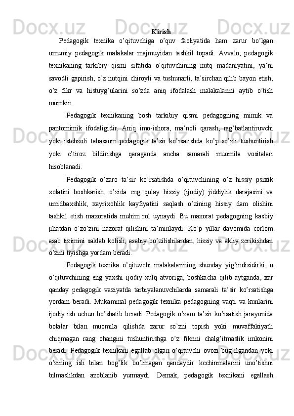 Kirish
Pedagogik   texnika   o’qituvchiga   o’quv   faoliyatida   ham   zarur   bo’lgan
umumiy   pedagogik   malakalar   majmuyidan   tashkil   topadi.   Avvalo,   pedagogik
texnikaning   tarkibiy   qismi   sifatida   o’qituvchining   nutq   madaniyatini,   ya’ni
savodli gapirish, o’z nutqini chiroyli va tushunarli, ta’sirchan qilib bayon etish,
o’z   fikr   va   histuyg’ularini   so’zda   aniq   ifodalash   malakalarini   aytib   o’tish
mumkin. 
Pedagogik   texnikaning   bosh   tarkibiy   qismi   pedagogning   mimik   va
pantomimik   ifodaligidir.   Aniq   imo-ishora,   ma’noli   qarash,   rag’batlantiruvchi
yoki   istehzoli   tabassum   pedagogik   ta’sir   ko’rsatishda   ko’p   so’zli   tushuntirish
yoki   e’tiroz   bildirishga   qaraganda   ancha   samarali   muomila   vositalari
hisoblanadi. 
Pedagogik   o’zaro   ta’sir   ko’rsatishda   o’qituvchining   o’z   hissiy   psixik
xolatini   boshkarish,   o’zida   eng   qulay   hissiy   (ijodiy)   jiddiylik   darajasini   va
umidbaxshlik,   xayrixohlik   kayfiyatini   saqlash   o’zining   hissiy   dam   olishini
tashkil   etish   maxoratida   muhim   rol   uynaydi.   Bu   maxorat   pedagogning   kasbiy
jihatdan   o’zo’zini   nazorat   qilishini   ta’minlaydi.   Ko’p   yillar   davomida   corlom
asab   tizimini   saklab   kolish,   asabiy   bo’zilishilardan,   hissiy   va   akliy   zerikishdan
o’zini tiyishga yordam beradi. 
Pedagogik   texnika   o’qituvchi   malakalarining   shunday   yig’indisidirki,   u
o’qituvchining   eng   yaxshi   ijodiy   xulq   atvoriga,   boshkacha   qilib   aytganda,   xar
qanday   pedagogik   vaziyatda   tarbiyalanuvchilarda   samarali   ta’sir   ko’rsatishga
yordam   beradi.   Mukammal   pedagogik   texnika   pedagogning   vaqti   va   kunlarini
ijodiy ish uchun bo’shatib beradi. Pedagogik o’zaro ta’sir ko’rsatish jarayonida
bolalar   bilan   muomila   qilishda   zarur   so’zni   topish   yoki   muvaffakiyatli
chiqmagan   rang   ohangini   tushuntirishga   o’z   fikrini   chalg’itmaslik   imkonini
beradi.   Pedagogik   texnikani   egallab   olgan   o’qituvchi   ovozi   bug’ilgandan   yoki
o’zining   ish   bilan   bog’lik   bo’lmagan   qandaydir   kechinmalarini   uno’tishni
bilmaslikdan   azoblanib   yurmaydi.   Demak,   pedagogik   texnikani   egallash 