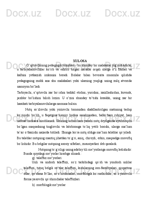  
 
 
 
 
 
 
 
 
 
 
XULOSA 
O’qituvchining pedagogik texnikasi - bu shunday bir malakalar yig’indisidirki, 
u   tarbiyalanuvchilar   ko’rib   va   eshitib   turgan   narsalar   orqali   ularga   o’z   fikrlari   va
kalbini   yetkazish   imkonini   beradi.   Bolalar   bilan   bevosita   muomila   qilishda
pedagogning   xuddi   ana   shu   malakalari   yoki   ularning   yuqligi   uning   xulq   atvorida
namoyon bo’ladi. 
Tarbiyachi,   o’qituvchi   xar   bir   ishni   tashkil   etishni,   yurishni,   xazillashishni,   kuvnok,
jaxldor   bo’lishini   bilish   lozim.   U   o’zini   shunday   to’tishi   kerakki,   uning   xar   bir
harakati tarbiyalanuvchilarga namuna bulsin.  
Nutq   so`zlovchi   yoki   yozuvchi   tomonidan   shakllantirilgan   matnning   tashqi
ko`rinishi   bo`lib,   u   faqatgina   lisoniy   hodisa   sanalmasdan,   balki   ham   ruhiyat,   ham
nafosat hodisasi hisoblanadi. Shuning uchun ham yaxshi nutq deyilganda aytilmoqchi
bo`lgan   maqsadning   tinglovchi   va   kitobxonga   to`liq   yetib   borishi,   ularga   ma’lum
ta’sir o`tkazishi nazarda tutiladi. Shunga ko`ra nutq oldiga ma’lum talablar qo`yiladi.
Bu talablar nutqning mantiq jihatdan to`g`ri, aniq, chiroyli, erkin, maqsadga muvofiq
bo`lishidir. Bu belgilar nutqning asosiy sifatlari, xususiyatlari deb qaraladi. 
Nutqning to`g`riligi uning adabiy tili me’yorlariga muvofiq kelishidir. 
Bunda quyidagi me’yorlar hisobga olinadi.: 
g) talaffuz me’yorlari: 
Unli   va   undosh   talaffuzi,   so`z   tarkibidagi   qo`sh   va   yondosh   unlilar
talaffuzi,   tutuq   belgili   so`zlar   talaffuzi,   kishilarning   ism-familiyalari,   qisqartma
otlar, qo`shma fe’llar, so`z birikmalari, morfologik ko`rsatkichlar, so`z yasovchi
forma yasovchi qo`shimchalar talaffuzlari. 
h) morfologik me’yorlar:  