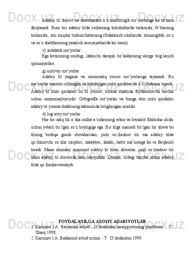 Adabiy til dialect va shevalardan o`z morfologik me’yorlariga ko`ra ham
farqlanadi.   Buni   biz   adabiy   tilda   sozlarning   kelishiklarda   turlanishi,   fe’llarning
tuslanishi, son-miqdor tushunchalarning ifodalanish usullarida, shuningdek, so`z
va so`z shakllarining yasalish xususiyatlarida ko`ramiz. 
v) sintaktik me’yorlar: 
Ega-kesimning   mosligi,   ikkinchi   darajali   bo`laklarning   ularga   bog`lanish
qonuniyatlari. 
g) imloviy me’yorlar: 
Adabiy   til   yagona   va   umumxalq   yozuv   me’yorlariga   tayanadi.   Bu
me’yorlar maxsus ishlangan va kelishilgan imlo qoidalarida o`z ifodasini topadi.
Adabiy   til   imlo   qoidalari   bu   til   yozuvi,   yozma   shaklida   foydalanuvchi   barcha
uchun   umummajburiydir.   Orfografik   me’yorlar   va   bunga   doir   imlo   qoidalari
adabiy til yozma shaklining takomilida belgilangan omildir. 
d)   lug`aviy me’yorlar: 
Har bir xalq tili o`sha millat a’zolarining erkin va bemalol fikrlasha olishi
uchun yetarli bo`lgan so`z boyligiga ega. Bir tilga mansub bo`lgan bir sheva bu
tilning   boshqa   guruh   shevalaridan,   jonli   so`zlashuv   tili   esa   adabiy   tilda
qo`llanuvchi   so`zlar   miqdori,   xarakteri,   shakli,   hatto   ma’nosiga   ko`ra   farqlanib
turadi.   Mana   shunday   xususiyat   adabiy   til   bilan   shevalar,   jonli   so`zlashuv   tili
bilan   adabiy   til   doirasida   ham   mavjuddir.   Demak,   tildagi   barcha   sozlar   adabiy
tilda qo`llanilavermaydi. 
 
 
 
 
 
 
 
 
 
FOYDALANILGA ASOSIY ADABIYOTLAR 
1. Karimov I.A. Barkamol  avlod - O’zbekiston taraqqiyotining poydevori.    -T.:
Sharq 1998. 
2. Karimov I.A. Barkamol avlod orzusi.-  T.: O’zbekiston 1999.