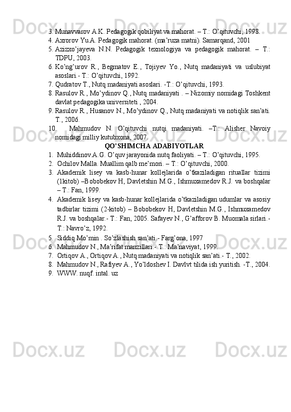 3. Munavvarov A.K. Pedagogik qobiliyat va mahorat. – T.: O’qituvchi, 1998. 
4. Axrorov Yu.A. Pedagogik mahorat.  (ma’ruza matni). Samarqand, 2001 
5. Azizxo’jayeva   N.N.   Pedagogik   texnologiya   va   pedagogik   mahorat.   –   T.:
TDPU, 2003. 
6. Ko’ng’urov   R.,   Begmatov   E.,   Tojiyev   Yo.,   Nutq   madaniyati   va   uslubiyat
asoslari.- T.: O’qituvchi, 1992. 
7. Qudratov T., Nutq madaniyati asoslari. -T.: O’qituvchi, 1993. 
8. Rasulov R., Mo’ydinov Q., Nutq madaniyati . – Nizomiy nomidagi Toshkent
davlat pedagogika universiteti , 2004. 
9. Rasulov R., Husanov N., Mo’ydinov Q., Nutq madaniyati va notiqlik san’ati.
T., 2006. 
10. Mahmudov   N.   O’qituvchi   nutqi   madaniyati.   –T.:   Alisher   Navoiy
nomidagi milliy kutubxona, 2007. 
QO’SHIMCHA ADABIYOTLAR 
1. Muhiddinov.A.G. O’quv jarayonida nutq faoliyati. – T.: O’qituvchi, 1995. 
2. Ochilov Malla. Muallim qalb me’mori. – T.: O’qituvchi, 2000. 
3. Akademik   lisey   va   kasb-hunar   kollejlarida   o’tkaziladigan   rituallar   tizimi
(1kitob) –Bobobekov H, Davletshin M.G., Ishmuxamedov R.J. va boshqalar
– T.: Fan, 1999. 
4. Akademik lisey va kasb-hunar kollejlarida o’tkaziladigan udumlar va asosiy
tadbirlar   tizimi   (2-kitob)   –   Bobobekov   H,   Davletshin   M.G.,   Ishmuxamedov
R.J. va boshqalar.- T.: Fan, 2005. Safayev N., G’afforov B. Muomala sirlari.-
T.: Navro’z, 1992. 
5. Siddiq Mo’min . So’zlashish san’ati.- Farg’ona, 1997 
6. Mahmudov N., Ma’rifat manzillari.- T.: Ma’naviyat, 1999. 
7. Ortiqov A., Ortiqov A., Nutq madaniyati va notiqlik san’ati.-  T., 2002. 
8. Mahmudov N., Rafiyev A., Yo’ldoshev I. Davlvt tilida ish yuritish. -T., 2004.
9. WWW. nuqf. intal. uz 
 
 
  