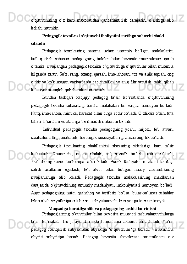 o’qituvchining   o’z   kasb   maxoratidan   qanoatlantirish   darajasini   o’sishiga   olib
kelishi mumkin. 
Pedagogik texnikasi o’qituvchi faoliyatini tartibga soluvchi shakl 
sifatida 
Pedagogik   texnikaning   hamma   uchun   umumiy   bo’lgan   malakalarini
tadbiq   etish   sohasini   pedagogning   bolalar   bilan   bevosita   muomilasini   qarab
o’tamiz, rivojlangan pedagogik texnika o’qituvchiga o’quvchilar bilan muomila
kilganda  zarur.  So’z,   rang,   oxang,  qarash,   imo-ishorani   tez   va   anik  topish,   eng
o’tkir va ko’tilmagan vaziyatlarda osoishtalikni va aniq fikr yuritish, tahlil qilish
kobiliyatini saqlab qolish imkonini beradi. 
Bundan   tashqari   xaqiqiy   pedagog   ta’sir   ko’rsatishda   o’qituvchining
pedagogik   texnika   sohasidagi   barcha   malakalari   bir   vaqtda   namoyon   bo’ladi.
Nutq, imo-ishora, mimika, harakat bilan birga sodir bo’ladi. O’zliksiz o’zini tuta
bilish
;  ta’sirchan vositalarga berilmaslik imkonini beradi. 
Individual   pedagogik   texnika   pedagogning   yoshi,   mijozi,   fe’l   atvori,
sixatsalomatligi, anatomik, fiziologik xususiyatlariga ancha bog’lik   bo’ladi. 
Pedagogik   texnikaning   shakllanishi   shaxsning   sifatlariga   ham   ta’sir
ko’rsatadi.   Chunonchi,   nutqni   ifodali,   sof,   savodli   bo’lishi   ustida   ishlash,
fikrlashning   ravon   bo’lishiga   ta’sir   kiladi.   Psixik   faoliyatni   mustaqil   tartibga
solish   usullarini   egallash,   fe’l   atvor   bilan   bo’lgan   hissiy   vazminlikning
rivojlanishiga   olib   keladi.   Pedagogik   texnika   malakalarining   shakllanish
darajasida   o’qituvchining   umumiy   madaniyati,   imkoniyatlari   nomoyon   bo’ladi.
Agar   pedagogning   nutqi   qashshoq   va   tartibsiz   bo’lsa,   bular-bo’lmas   sabablar
bilan o’z hissiyotlariga erk bersa, tarbiyalanuvchi hissiyotiga ta’sir qilmaydi. 
Maqsadga karatilganlik va pedagogning tashki ko’rinishi 
Pedagoglarning   o’quvchilar   bilan   bevosita   muloqoti   tarbiyalanuvchilarga
ta’sir   ko’rsatadi.   Bu   jarayondan   ikki   tomonlama   axborot   almashiladi.   Ya’ni,
pedagog boshqarish subyektidan obyektga "o’quvchilar"ga boradi. Va aksincha
obyekt   subyektga   boradi.   Pedagog   bevosita   shaxslararo   muomiladan   o’z