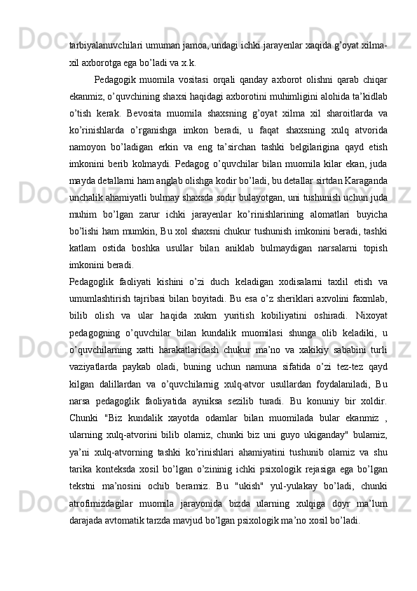 tarbiyalanuvchilari umuman jamoa, undagi ichki jarayenlar xaqida g’oyat xilma-
xil axborotga ega bo’ladi va x.k. 
Pedagogik   muomila   vositasi   orqali   qanday   axborot   olishni   qarab   chiqar
ekanmiz, o’quvchining shaxsi haqidagi axborotini muhimligini alohida ta’kidlab
o’tish   kerak.   Bevosita   muomila   shaxsning   g’oyat   xilma   xil   sharoitlarda   va
ko’rinishlarda   o’rganishga   imkon   beradi,   u   faqat   shaxsning   xulq   atvorida
namoyon   bo’ladigan   erkin   va   eng   ta’sirchan   tashki   belgilarigina   qayd   etish
imkonini   berib   kolmaydi.   Pedagog   o’quvchilar   bilan   muomila   kilar   ekan,   juda
mayda detallarni ham anglab olishga kodir bo’ladi, bu detallar sirtdan Karaganda
unchalik ahamiyatli bulmay shaxsda sodir bulayotgan, uni tushunish uchun juda
muhim   bo’lgan   zarur   ichki   jarayenlar   ko’rinishlarining   alomatlari   buyicha
bo’lishi ham mumkin, Bu xol shaxsni chukur tushunish imkonini beradi, tashki
katlam   ostida   boshka   usullar   bilan   aniklab   bulmaydigan   narsalarni   topish
imkonini beradi. 
Pedagoglik   faoliyati   kishini   o’zi   duch   keladigan   xodisalarni   taxlil   etish   va
umumlashtirish tajribasi  bilan boyitadi. Bu esa  o’z sheriklari  axvolini  faxmlab,
bilib   olish   va   ular   haqida   xukm   yuritish   kobiliyatini   oshiradi.   Nixoyat
pedagogning   o’quvchilar   bilan   kundalik   muomilasi   shunga   olib   keladiki,   u
o’quvchilarning   xatti   harakatlaridash   chukur   ma’no   va   xakikiy   sababini   turli
vaziyatlarda   paykab   oladi,   buning   uchun   namuna   sifatida   o’zi   tez-tez   qayd
kilgan   dalillardan   va   o’quvchilarnig   xulq-atvor   usullardan   foydalaniladi,   Bu
narsa   pedagoglik   faoliyatida   ayniksa   sezilib   turadi.   Bu   konuniy   bir   xoldir.
Chunki   "Biz   kundalik   xayotda   odamlar   bilan   muomilada   bular   ekanmiz   ,
ularning   xulq-atvorini   bilib   olamiz,   chunki   biz   uni   guyo   ukiganday"   bulamiz,
ya’ni   xulq-atvorning   tashki   ko’rinishlari   ahamiyatini   tushunib   olamiz   va   shu
tarika   konteksda   xosil   bo’lgan   o’zininig   ichki   psixologik   rejasiga   ega   bo’lgan
tekstni   ma’nosini   ochib   beramiz.   Bu   "ukish"   yul-yulakay   bo’ladi,   chunki
atrofimizdagilar   muomila   jarayonida   bizda   ularning   xulqiga   doyr   ma’lum
darajada avtomatik tarzda mavjud bo’lgan psixologik ma’no xosil bo’ladi.  