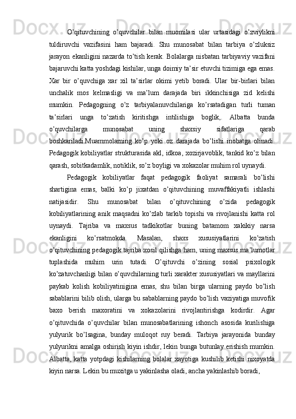 O’qituvchining   o’quvchilar   bilan   muomilasi   ular   urtasidagi   o’zviylikni
tuldiruvchi   vazifasini   ham   bajaradi.   Shu   munosabat   bilan   tarbiya   o’zluksiz
jarayon  ekanligini   nazarda to’tish  kerak.  Bolalarga  nisbatan  tarbiyaviy vazifani
bajaruvchi katta yoshdagi kishilar, unga doimiy ta’sir etuvchi tizimiga ega emas.
Xar   bir   o’quvchiga   xar   xil   ta’sirlar   okimi   yetib   boradi.   Ular   bir-birlari   bilan
unchalik   mos   kelmasligi   va   ma’lum   darajada   biri   ikkinchisiga   zid   kelishi
mumkin.   Pedagogning   o’z   tarbiyalanuvchilariga   ko’rsatadigan   turli   tuman
ta’sirlari   unga   to’zatish   kiritishga   intilishiga   boglik,.   Albatta   bunda
o’quvchilarga   munosabat   uning   shaxsiy   sifatlariga   qarab
boshkariladi.Muammolarning   ko’p   yoki   oz   darajada   bo’lishi   inobatga   olinadi.
Pedagogik kobiliyatlar strukturasida akl, idkoa, xozirjavoblik, tankid ko’z bilan
qarash, sobitkadamlik, notiklik, so’z boyligi va xokazolar muhim rol uynaydi. 
Pedagogik   kobiliyatlar   faqat   pedagogik   faoliyat   samarali   bo’lishi
shartigina   emas,   balki   ko’p   jixatdan   o’qituvchining   muvaffakiyatli   ishlashi
natijasidir.   Shu   munosabat   bilan   o’qituvchining   o’zida   pedagogik
kobiliyatlarining   anik   maqsadni   ko’zlab   tarkib   topishi   va   rivojlanishi   katta   rol
uynaydi.   Tajriba   va   maxsus   tadkikotlar   buning   batamom   xakikiy   narsa
ekanligini   ko’rsatmokda.   Masalan,   shaxs   xususiyatlarini   ko’zatish
o’qituvchining pedagogik tajriba xosil qilishga ham, uning maxsus ma’lumotlar
tuplashida   muhim   urin   tutadi.   O’qituvchi   o’zining   sosial   psixologik
ko’zatuvchanligi bilan o’quvchilarning turli xarakter xususiyatlari va mayllarini
paykab   kolish   kobiliyatinigina   emas,   shu   bilan   birga   ularning   paydo   bo’lish
sabablarini bilib olish, ularga bu sabablarning paydo bo’lish vaziyatiga muvofik
baxo   berish   maxoratini   va   xokazolarini   rivojlantirishga   kodirdir.   Agar
o’qituvchida   o’quvchilar   bilan   munosabatlarining   ishonch   asosida   kurilishiga
yulyurik   bo’lsagina,   bunday   muloqot   ruy   beradi.   Tarbiya   jarayonida   bunday
yulyurikni amalga oshirish kiyin ishdir, lekin bunga butunlay erishish mumkin.
Albatta,   katta   yotpdagi   kishilarning   bolalar   xayotiga   kushilib   ketishi   nixoyatda
kiyin narsa. Lekin bu muxitga u yakinlasha oladi, ancha yakinlashib boradi,  