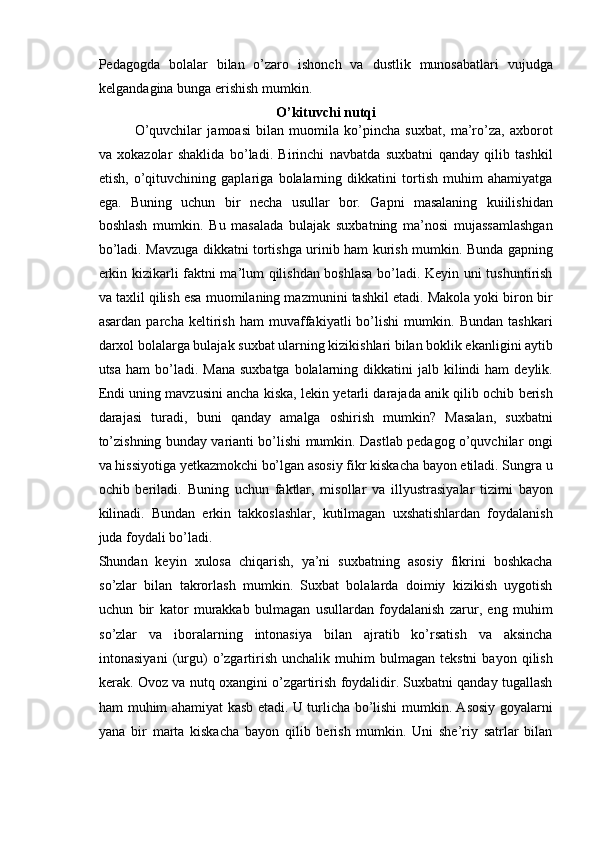 Pedagogda   bolalar   bilan   o’zaro   ishonch   va   dustlik   munosabatlari   vujudga
kelgandagina bunga erishish mumkin. 
O’kituvchi nutqi  
O’quvchilar   jamoasi   bilan   muomila   ko’pincha   suxbat,   ma’ro’za,   axborot
va   xokazolar   shaklida   bo’ladi.   Birinchi   navbatda   suxbatni   qanday   qilib   tashkil
etish,   o’qituvchining   gaplariga   bolalarning   dikkatini   tortish   muhim   ahamiyatga
ega.   Buning   uchun   bir   necha   usullar   bor.   Gapni   masalaning   kuiilishidan
boshlash   mumkin.   Bu   masalada   bulajak   suxbatning   ma’nosi   mujassamlashgan
bo’ladi. Mavzuga dikkatni tortishga urinib ham kurish mumkin. Bunda gapning
erkin kizikarli faktni ma’lum qilishdan boshlasa bo’ladi. Keyin uni tushuntirish
va taxlil qilish esa muomilaning mazmunini tashkil etadi. Makola yoki biron bir
asardan   parcha   keltirish   ham   muvaffakiyatli   bo’lishi   mumkin.   Bundan   tashkari
darxol bolalarga bulajak suxbat ularning kizikishlari bilan boklik ekanligini aytib
utsa  ham  bo’ladi.  Mana  suxbatga  bolalarning dikkatini   jalb kilindi  ham   deylik.
Endi uning mavzusini ancha kiska, lekin yetarli darajada anik qilib ochib berish
darajasi   turadi,   buni   qanday   amalga   oshirish   mumkin?   Masalan,   suxbatni
to’zishning bunday varianti bo’lishi mumkin. Dastlab pedagog o’quvchilar ongi
va hissiyotiga yetkazmokchi bo’lgan asosiy fikr kiskacha bayon etiladi. Sungra u
ochib   beriladi.   Buning   uchun   faktlar,   misollar   va   illyustrasiyalar   tizimi   bayon
kilinadi.   Bundan   erkin   takkoslashlar,   kutilmagan   uxshatishlardan   foydalanish
juda foydali bo’ladi. 
Shundan   keyin   xulosa   chiqarish,   ya’ni   suxbatning   asosiy   fikrini   boshkacha
so’zlar   bilan   takrorlash   mumkin.   Suxbat   bolalarda   doimiy   kizikish   uygotish
uchun   bir   kator   murakkab   bulmagan   usullardan   foydalanish   zarur,   eng   muhim
so’zlar   va   iboralarning   intonasiya   bilan   ajratib   ko’rsatish   va   aksincha
intonasiyani   (urgu)   o’zgartirish   unchalik   muhim   bulmagan  tekstni   bayon   qilish
kerak. Ovoz va nutq oxangini o’zgartirish foydalidir. Suxbatni qanday tugallash
ham muhim ahamiyat kasb etadi. U turlicha bo’lishi mumkin. Asosiy goyalarni
yana   bir   marta   kiskacha   bayon   qilib   berish   mumkin.   Uni   she’riy   satrlar   bilan 