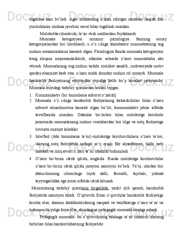 tugallasa   ham   bo’ladi.   Agar   bolalarning   o’zlari   eshitgan   narsalari   haqida   fikr
yuritishlarini xoxlasa javobsiz savol bilan tugallash mumkin. 
Mulokotda ishontirish, ta’sir etish usullaridan foydalanish. 
Muomala  kategoriyasi  umumiy  psixologiya  fanining  asosiy 
kategoriyalaridan   biri   hisoblanib,   u   o’z   ichiga   shaxslararo   munosabatning   eng
muhim mexanizmlarini kamrab olgan. Psixologiya fanida muomala kategoriyasi
keng   aloqani   mujassamlashtirib,   odamlar   urtasida   o’zaro   munosabatni   aks
ettiradi. Muomalaning eng muhim  tarkibi  mulokot sanalib, motivasiyada motiv
qanday ahamiyat kasb etsa, u ham xuddi shunday muhim rol uynaydi. Muomala
hamkorlik   faoliyatining   extiyojidan   vujudga   kelib   ko’p   kirralari   jarayonidir.
Muomala kuyidagi tarkibiy qismlardan tashkil topgan. 
1. Kommunikativ (bir tomonlama axborot o’zatish]. 
2. Muomala   o’z   ichiga   hamkorlik   faoliyatining   katnashchilari   bilan   o’zaro
axborot   almashinuvini   kamrab   olgan   bo’lib,   kommunikativ   jabxa   sifatida
tavsiflanishi   mumkin.   Odamlar   bir-birlari   bilan   mulokotga   kirishishi
jarayonida  muomalaninig muhim  vositalaridan  biri  tilga va nutq faoliyatiga
bevosita murojat kiladilar. 
3. Interfaol   (ikki   tomonlama   ta’sir)-mulokotga   kirishuvchilarni   o’zaro   ta’siri,
ularning   nutq   faoliyatida   nafaqat   so’z   orqali   fikr   almashinuvi,   balki   xatti
harakati va xulq atvori o’zaro ta’sir utkazish tushuniladi. 
4. O’zaro   bir-birini   idrok   qilishi,   anglashi.   Bunda   mulokotga   kirishuvchilar
o’zaro  bir-birini   idrok  qilishi  jarayoni   namoyon bo’ladi. Ya’ni,  ulardan  biri
ikkinchisining   ishonchiga   loyik   aklli,   farosatli,   tajribali,   yuksak
tayyorgarlikka ega inson sifatida idrok kilinadi. 
  Muomilaning   tarkibiy   qisml arini   birgalikda,   yaxlit   olib   qarash,   hamkorlik
faoliyatida namoyon kiladi. O’qituvchi  Bilan o’quvchilar hamkorlik faoliyatiga
kirisha   olsa,   shaxsni   shakllantirishning   maqsad   va   vazifalariga   o’zaro   ta’sir   va
tushunuvchi yulga kuya olsa, shundagina pedagogik muomala amalga oshadi. 
Pedagogik   muomala-   bu   o’qituvchining   talabaga   ta’sir   utkazish   ularning
birbirlari bilan hamkorliklarining faoliyatidir.  
