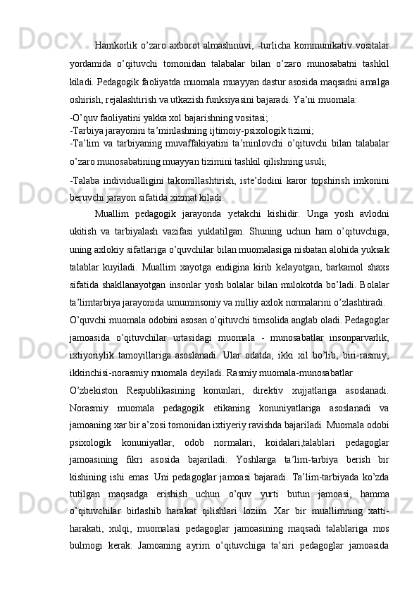 Hamkorlik   o’zaro   axborot   almashinuvi,   -turlicha   kommunikativ  vositalar
yordamida   o’qituvchi   tomonidan   talabalar   bilan   o’zaro   munosabatni   tashkil
kiladi. Pedagogik faoliyatda muomala muayyan dastur asosida maqsadni amalga
oshirish, rejalashtirish va utkazish funksiyasini bajaradi. Ya’ni muomala: 
-O’quv faoliyatini yakka xol bajarishning vositasi; 
-Tarbiya jarayonini ta’minlashning ijtimoiy-psixologik tizimi; 
-Ta’lim   va   tarbiyaning   muvaffakiyatini   ta’minlovchi   o’qituvchi   bilan   talabalar
o’zaro munosabatining muayyan tizimini tashkil qilishning usuli; 
-Talaba   individualligini   takomillashtirish,   iste’dodini   karor   topshirish   imkonini
beruvchi jarayon sifatida xizmat kiladi. 
Muallim   pedagogik   jarayonda   yetakchi   kishidir.   Unga   yosh   avlodni
ukitish   va   tarbiyalash   vazifasi   yuklatilgan.   Shuning   uchun   ham   o’qituvchiga,
uning axlokiy sifatlariga o’quvchilar bilan muomalasiga nisbatan alohida yuksak
talablar   kuyiladi.   Muallim   xayotga   endigina   kirib   kelayotgan,   barkamol   shaxs
sifatida shakllanayotgan   insonlar  yosh  bolalar   bilan mulokotda  bo’ladi.  Bolalar
ta’limtarbiya jarayonida umuminsoniy va milliy axlok normalarini o’zlashtiradi. 
O’quvchi muomala odobini asosan o’qituvchi timsolida anglab oladi. Pedagoglar
jamoasida   o’qituvchilar   urtasidagi   muomala   -   munosabatlar   insonparvarlik,
ixtiyoriylik   tamoyillariga   asoslanadi.   Ular   odatda,   ikki   xil   bo’lib,   biri-rasmiy,
ikkinchisi-norasmiy muomala deyiladi. Rasmiy muomala-munosabatlar 
O’zbekiston   Respublikasining   konunlari,   direktiv   xujjatlariga   asoslanadi.
Norasmiy   muomala   pedagogik   etikaning   konuniyatlariga   asoslanadi   va
jamoaning xar bir a’zosi tomonidan ixtiyeriy ravishda bajariladi. Muomala odobi
psixologik   konuniyatlar,   odob   normalari,   koidalari,talablari   pedagoglar
jamoasining   fikri   asosida   bajariladi.   Yoshlarga   ta’lim-tarbiya   berish   bir
kishining   ishi   emas.   Uni   pedagoglar   jamoasi   bajaradi.   Ta’lim-tarbiyada   ko’zda
tutilgan   maqsadga   erishish   uchun   o’quv   yurti   butun   jamoasi,   hamma
o’qituvchilar   birlashib   harakat   qilishlari   lozim.   Xar   bir   muallimning   xatti-
harakati,   xulqi,   muomalasi   pedagoglar   jamoasining   maqsadi   talablariga   mos
bulmogi   kerak.   Jamoaning   ayrim   o’qituvchiga   ta’siri   pedagoglar   jamoasida 