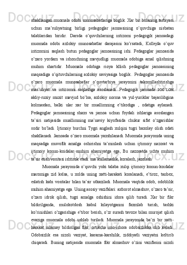 shakllangan muomala odobi munosabatlariga boglik. Xar bir bolaning tarbiyasi
uchun   ma’suliyatning   birligi   pedagoglar   jamoasining   o’quvchiga   nisbatan
talablaridan   biridir.   Darsda   o’quvchilarning   intizomi   pedagogik   jamoadagi
muomala   odobi   axlokiy   munosabatlar   darajasini   ko’rsatadi,   Kollejda   o’quv
intizomini   saqlash   butun   pedagoglar   jamoasining   ishi.   Pedagoglar   jamoasida
o’zaro   yordam   va   ishonchning   mavjudligi   muomala   odobiga   amal   qilishning
muhim   shartidir.   Muomala   odobiga   rioya   kllish   pedagoglar   jamoasining
maqsadiga   o’qituvchilarning   axlokiy   saviyasiga   boglik..   Pedagoglar   jamoasida
o’zaro   muomala   munosabatlar   o’quvtarbiya   jarayonini   takomillashtirishga
mas’uliyat   va   intizomni   saqlashga   asoslanadi.   Pedagogik   jamoada   SOG ’ LOM
akliy-ruxiy   muxit   mavjud   bo’lsa,   axlokiy   norma   va   yul-yuriklar   bajarilibgina
kolmasdan,   balki   ular   xar   bir   muallimning   e’tikodiga   ,   odatiga   aylanadi.
Pedagoglar   jamoasining   shaxs   va   jamoa   uchun   foydali   ishlariga   asoslangan
ta’siri   natijasida   muallimning   ma’naviy   kiyofasida   chukur   sifat   o’zgarishlar
sodir   bo’ladi.   Ijtimoiy   burchni   Tygri   anglash   xulqini   tugri   baxolay   olish   odati
shakllanadi. Jamoada o’zaro muomala yaxshilanadi. Muomala jarayonida uning
maqsadga   muvofik   amalga   oshirishni   ta’minlash   uchun   ijtimoiy   nazorat   va
ijtimoiy   konun-koidalar   muhim   ahamiyatga   ega,   Bu   nazoratda   uchta   muhim
ta’sir etish vositasi ishtirok etadi: ma’kullamaslik, koralash, jazolash. 
Muomala   jarayonida   o’quvchi   yoki   talaba   xulqi   ijtimoiy   konun-koidalar
maromiga   zid   kelsa,   u   xolda   uning   xatti-harakati   koralanadi,   e’tiroz,   tanbex,
eslatish   kabi   vositalar   bilan   ta’sir   utkaziladi.   Muomala   vaqtida   odob,   odoblilik
muhim ahamiyatga ega. Uning asosiy vazifalari: axborot almashuv, o’zaro ta’sir,
o’zaro   idrok   qilish,   tugri   amalga   oshishini   idora   qilib   turadi.   Xar   bir   fikr
bildirilganda,   mulokotdosh   kabul   kilayotganini   faxmlab   turish,   tashki
ko’rinishlari o’zgarishiga e’tibor  berish, o’zr surash tavoze bilan murojat  qilish
evaziga   muomala   odobi   ushlab   turiladi.   Muomala   jarayonida   ba’zi   bir   xatti-
harakat   uilamay   bildirilgan   fikr,   ortikcha   imo-ishora   odobsizlikka   olib   keladi.
Odobsizlik   esa   nizoli   vaziyat,   karama-karshilik,   ziddiyatli   vaziyatni   keltirib
chiqaradi.   Buning   natijasida   muomala   fikr   almashuv   o’zini   vazifasini   nizoli 