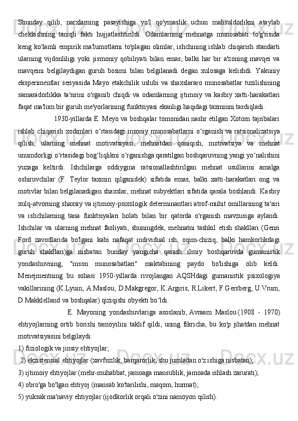Shunday   qilib,   narxlarning   pasayishiga   yo'l   qo'ymaslik   uchun   mahsuldorlikni   ataylab
cheklashning   taniqli   fakti   hujjatlashtirildi.   Odamlarning   mehnatga   munosabati   to'g'risida
keng ko'lamli  empirik ma'lumotlarni  to'plagan olimlar, ishchining ishlab chiqarish standarti
ularning   vijdonliligi   yoki   jismoniy   qobiliyati   bilan   emas,   balki   har   bir   a'zoning   mavqei   va
mavqeini   belgilaydigan   guruh   bosimi   bilan   belgilanadi   degan   xulosaga   kelishdi.   Yakuniy
eksperimentlar  seriyasida   Mayo  etakchilik  uslubi  va  shaxslararo  munosabatlar   tuzilishining
samaradorlikka   ta'sirini   o'rganib   chiqdi   va   odamlarning   ijtimoiy   va   kasbiy   xatti-harakatlari
faqat ma'lum bir guruh me'yorlarining funktsiyasi ekanligi haqidagi taxminni tasdiqladi.
                               1930-yillarda E. Meyo va boshqalar tomonidan nashr etilgan Xotorn tajribalari
ishlab  chiqarish  xodimlari  o rtasidagi   insoniy  munosabatlarni  o rganish   va ratsionalizatsiyaʻ ʻ
qilish,   ularning   mehnat   motivatsiyasi,   mehnatdan   qoniqish,   motivatsiya   va   mehnat
unumdorligi o rtasidagi bog liqlikni o rganishga qaratilgan boshqaruvning yangi yo nalishini	
ʻ ʻ ʻ ʻ
yuzaga   keltirdi.   Ishchilarga   oddiygina   ratsionallashtirilgan   mehnat   usullarini   amalga
oshiruvchilar   (F.   Teylor   taxmin   qilganidek)   sifatida   emas,   balki   xatti-harakatlari   ong   va
motivlar bilan belgilanadigan shaxslar, mehnat subyektlari sifatida qarala boshlandi. Kasbiy
xulq-atvorning shaxsiy va ijtimoiy-psixologik determinantlari atrof-muhit omillarining ta'siri
va   ishchilarning   tana   funktsiyalari   holati   bilan   bir   qatorda   o'rganish   mavzusiga   aylandi.
Ishchilar   va   ularning   mehnat   faoliyati,   shuningdek,   mehnatni   tashkil   etish   shakllari   (Genri
Ford   zavodlarida   bo'lgani   kabi   nafaqat   individual   ish,   oqim-chiziq,   balki   hamkorlikdagi
guruh   shakllari)ga   nisbatan   bunday   yangicha   qarash   ilmiy   boshqaruvda   gumanistik
yondashuvning,   "inson   munosabatlari"   maktabining   paydo   bo'lishiga   olib   keldi.
Menejmentning   bu   sohasi   1950-yillarda   rivojlangan   AQSHdagi   gumanistik   psixologiya
vakillarining  (K.Lyuin,  A.Maslou,   D.Makgregor,  K.Argiris,  R.Likert,  F.Gersberg,   U.Vrum,
D.Makklelland va boshqalar) qiziqishi obyekti bo ldi.	
ʻ
                            E.   Mayoning   yondashuvlariga   asoslanib,   Avraam   Maslou   (1908   -   1970)
ehtiyojlarning   ortib   borishi   tamoyilini   taklif   qildi,   uning   fikricha,   bu   ko'p   jihatdan   mehnat
motivatsiyasini belgilaydi: 
1) fiziologik va jinsiy ehtiyojlar;
 2) ekzistensial ehtiyojlar (xavfsizlik, barqarorlik, shu jumladan o'z ishiga nisbatan); 
3) ijtimoiy ehtiyojlar (mehr-muhabbat, jamoaga mansublik, jamoada ishlash zarurati); 
4) obro'ga bo'lgan ehtiyoj (mansab ko'tarilishi, maqom, hurmat); 
5) yuksak ma'naviy ehtiyojlar (ijodkorlik orqali o'zini namoyon qilish). 