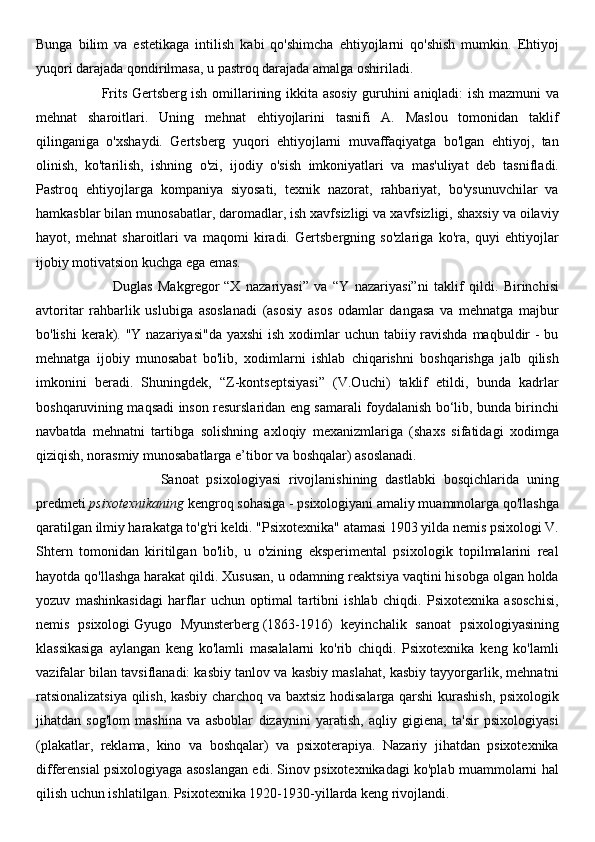 Bunga   bilim   va   estetikaga   intilish   kabi   qo'shimcha   ehtiyojlarni   qo'shish   mumkin.   Ehtiyoj
yuqori darajada qondirilmasa, u pastroq darajada amalga oshiriladi.
                           Frits Gertsberg   ish omillarining ikkita asosiy guruhini aniqladi: ish mazmuni va
mehnat   sharoitlari.   Uning   mehnat   ehtiyojlarini   tasnifi   A.   Maslou   tomonidan   taklif
qilinganiga   o'xshaydi.   Gertsberg   yuqori   ehtiyojlarni   muvaffaqiyatga   bo'lgan   ehtiyoj,   tan
olinish,   ko'tarilish,   ishning   o'zi,   ijodiy   o'sish   imkoniyatlari   va   mas'uliyat   deb   tasnifladi.
Pastroq   ehtiyojlarga   kompaniya   siyosati,   texnik   nazorat,   rahbariyat,   bo'ysunuvchilar   va
hamkasblar bilan munosabatlar, daromadlar, ish xavfsizligi va xavfsizligi, shaxsiy va oilaviy
hayot,   mehnat   sharoitlari   va   maqomi   kiradi.   Gertsbergning   so'zlariga   ko'ra,   quyi   ehtiyojlar
ijobiy motivatsion kuchga ega emas.
                            Duglas   Makgregor   “X   nazariyasi”   va   “Y   nazariyasi”ni   taklif   qildi.   Birinchisi
avtoritar   rahbarlik   uslubiga   asoslanadi   (asosiy   asos   odamlar   dangasa   va   mehnatga   majbur
bo'lishi  kerak). "Y nazariyasi"da yaxshi  ish xodimlar  uchun tabiiy ravishda maqbuldir  - bu
mehnatga   ijobiy   munosabat   bo'lib,   xodimlarni   ishlab   chiqarishni   boshqarishga   jalb   qilish
imkonini   beradi.   Shuningdek,   “Z-kontseptsiyasi”   (V.Ouchi)   taklif   etildi,   bunda   kadrlar
boshqaruvining maqsadi inson resurslaridan eng samarali foydalanish bo‘lib, bunda birinchi
navbatda   mehnatni   tartibga   solishning   axloqiy   mexanizmlariga   (shaxs   sifatidagi   xodimga
qiziqish, norasmiy munosabatlarga e’tibor va boshqalar) asoslanadi.
                                Sanoat   psixologiyasi   rivojlanishining   dastlabki   bosqichlarida   uning
predmeti   psixotexnikaning   kengroq sohasiga - psixologiyani amaliy muammolarga qo'llashga
qaratilgan ilmiy harakatga to'g'ri keldi. "Psixotexnika" atamasi 1903 yilda nemis psixologi V.
Shtern   tomonidan   kiritilgan   bo'lib,   u   o'zining   eksperimental   psixologik   topilmalarini   real
hayotda qo'llashga harakat qildi. Xususan, u odamning reaktsiya vaqtini hisobga olgan holda
yozuv   mashinkasidagi   harflar   uchun   optimal   tartibni   ishlab   chiqdi.   Psixotexnika   asoschisi,
nemis   psixologi   Gyugo   Myunsterberg   (1863-1916)   keyinchalik   sanoat   psixologiyasining
klassikasiga   aylangan   keng   ko'lamli   masalalarni   ko'rib   chiqdi.   Psixotexnika   keng   ko'lamli
vazifalar bilan tavsiflanadi: kasbiy tanlov va kasbiy maslahat, kasbiy tayyorgarlik, mehnatni
ratsionalizatsiya qilish, kasbiy charchoq va baxtsiz hodisalarga qarshi kurashish, psixologik
jihatdan   sog'lom   mashina   va   asboblar   dizaynini   yaratish,   aqliy   gigiena,   ta'sir   psixologiyasi
(plakatlar,   reklama,   kino   va   boshqalar)   va   psixoterapiya.   Nazariy   jihatdan   psixotexnika
differensial psixologiyaga asoslangan edi. Sinov psixotexnikadagi ko'plab muammolarni hal
qilish uchun ishlatilgan. Psixotexnika 1920-1930-yillarda keng rivojlandi. 
