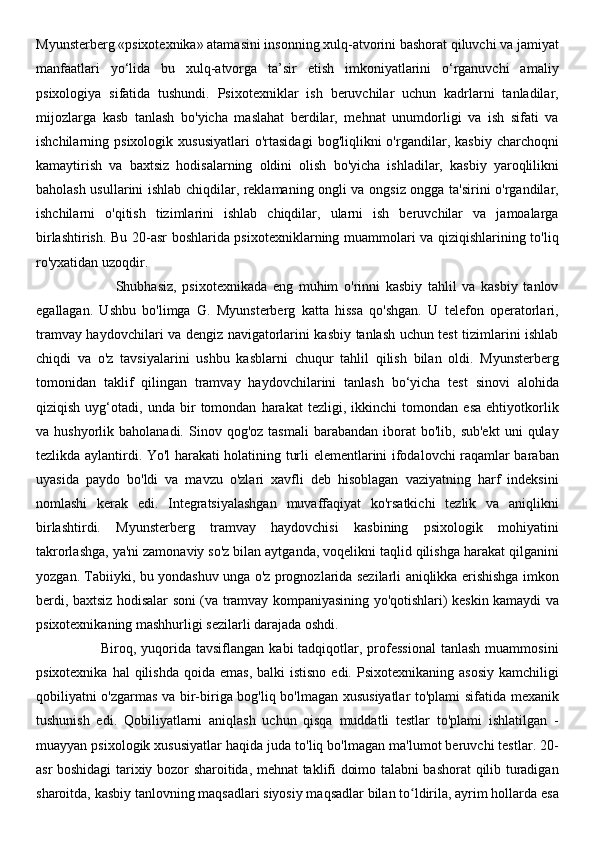 Myunsterberg «psixotexnika» atamasini insonning xulq-atvorini bashorat qiluvchi va jamiyat
manfaatlari   yo‘lida   bu   xulq-atvorga   ta’sir   etish   imkoniyatlarini   o‘rganuvchi   amaliy
psixologiya   sifatida   tushundi.   Psixotexniklar   ish   beruvchilar   uchun   kadrlarni   tanladilar,
mijozlarga   kasb   tanlash   bo'yicha   maslahat   berdilar,   mehnat   unumdorligi   va   ish   sifati   va
ishchilarning  psixologik   xususiyatlari   o'rtasidagi   bog'liqlikni   o'rgandilar,   kasbiy   charchoqni
kamaytirish   va   baxtsiz   hodisalarning   oldini   olish   bo'yicha   ishladilar,   kasbiy   yaroqlilikni
baholash usullarini ishlab chiqdilar, reklamaning ongli va ongsiz ongga ta'sirini o'rgandilar,
ishchilarni   o'qitish   tizimlarini   ishlab   chiqdilar,   ularni   ish   beruvchilar   va   jamoalarga
birlashtirish. Bu 20-asr boshlarida psixotexniklarning muammolari va qiziqishlarining to'liq
ro'yxatidan uzoqdir.
                            Shubhasiz,   psixotexnikada   eng   muhim   o'rinni   kasbiy   tahlil   va   kasbiy   tanlov
egallagan.   Ushbu   bo'limga   G.   Myunsterberg   katta   hissa   qo'shgan.   U   telefon   operatorlari,
tramvay haydovchilari va dengiz navigatorlarini kasbiy tanlash uchun test tizimlarini ishlab
chiqdi   va   o'z   tavsiyalarini   ushbu   kasblarni   chuqur   tahlil   qilish   bilan   oldi.   Myunsterberg
tomonidan   taklif   qilingan   tramvay   haydovchilarini   tanlash   bo‘yicha   test   sinovi   alohida
qiziqish   uyg‘otadi,   unda   bir   tomondan   harakat   tezligi,   ikkinchi   tomondan   esa   ehtiyotkorlik
va  hushyorlik  baholanadi.  Sinov  qog'oz  tasmali   barabandan  iborat   bo'lib,  sub'ekt   uni   qulay
tezlikda aylantirdi. Yo'l harakati holatining turli elementlarini ifodalovchi raqamlar baraban
uyasida   paydo   bo'ldi   va   mavzu   o'zlari   xavfli   deb   hisoblagan   vaziyatning   harf   indeksini
nomlashi   kerak   edi.   Integratsiyalashgan   muvaffaqiyat   ko'rsatkichi   tezlik   va   aniqlikni
birlashtirdi.   Myunsterberg   tramvay   haydovchisi   kasbining   psixologik   mohiyatini
takrorlashga, ya'ni zamonaviy so'z bilan aytganda, voqelikni taqlid qilishga harakat qilganini
yozgan. Tabiiyki, bu yondashuv unga o'z prognozlarida sezilarli aniqlikka erishishga imkon
berdi, baxtsiz hodisalar soni (va tramvay kompaniyasining yo'qotishlari) keskin kamaydi va
psixotexnikaning mashhurligi sezilarli darajada oshdi.
                          Biroq,  yuqorida  tavsiflangan   kabi   tadqiqotlar,  professional   tanlash  muammosini
psixotexnika  hal  qilishda  qoida  emas,  balki   istisno  edi.  Psixotexnikaning asosiy   kamchiligi
qobiliyatni o'zgarmas va bir-biriga bog'liq bo'lmagan xususiyatlar to'plami sifatida mexanik
tushunish   edi.   Qobiliyatlarni   aniqlash   uchun   qisqa   muddatli   testlar   to'plami   ishlatilgan   -
muayyan psixologik xususiyatlar haqida juda to'liq bo'lmagan ma'lumot beruvchi testlar. 20-
asr boshidagi tarixiy bozor sharoitida, mehnat taklifi doimo talabni bashorat qilib turadigan
sharoitda, kasbiy tanlovning maqsadlari siyosiy maqsadlar bilan to ldirila, ayrim hollarda esaʻ 