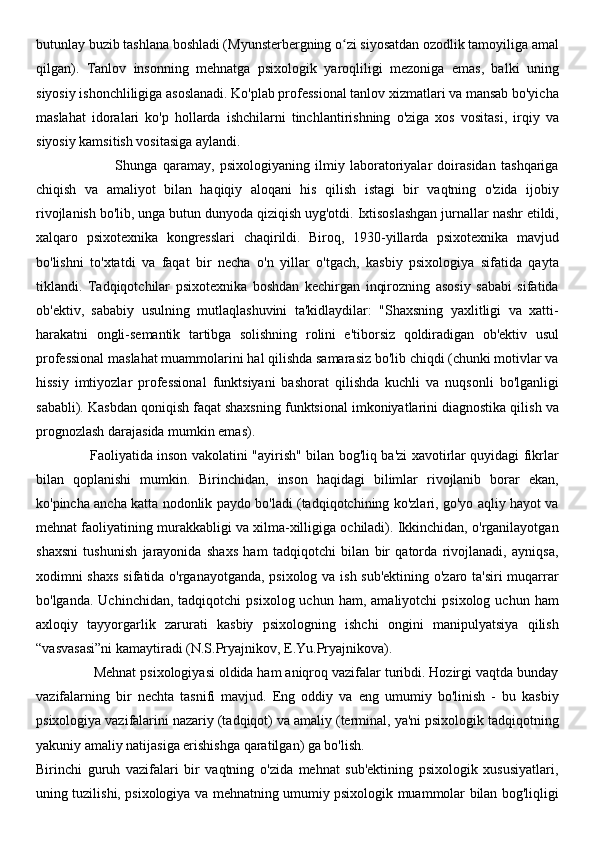 butunlay buzib tashlana boshladi (Myunsterbergning o zi siyosatdan ozodlik tamoyiliga amalʻ
qilgan).   Tanlov   insonning   mehnatga   psixologik   yaroqliligi   mezoniga   emas,   balki   uning
siyosiy ishonchliligiga asoslanadi. Ko'plab professional tanlov xizmatlari va mansab bo'yicha
maslahat   idoralari   ko'p   hollarda   ishchilarni   tinchlantirishning   o'ziga   xos   vositasi,   irqiy   va
siyosiy kamsitish vositasiga aylandi.
                              Shunga   qaramay,   psixologiyaning   ilmiy   laboratoriyalar   doirasidan   tashqariga
chiqish   va   amaliyot   bilan   haqiqiy   aloqani   his   qilish   istagi   bir   vaqtning   o'zida   ijobiy
rivojlanish bo'lib, unga butun dunyoda qiziqish uyg'otdi. Ixtisoslashgan jurnallar nashr etildi,
xalqaro   psixotexnika   kongresslari   chaqirildi.   Biroq,   1930-yillarda   psixotexnika   mavjud
bo'lishni   to'xtatdi   va   faqat   bir   necha   o'n   yillar   o'tgach,   kasbiy   psixologiya   sifatida   qayta
tiklandi.   Tadqiqotchilar   psixotexnika   boshdan   kechirgan   inqirozning   asosiy   sababi   sifatida
ob'ektiv,   sababiy   usulning   mutlaqlashuvini   ta'kidlaydilar:   "Shaxsning   yaxlitligi   va   xatti-
harakatni   ongli-semantik   tartibga   solishning   rolini   e'tiborsiz   qoldiradigan   ob'ektiv   usul
professional maslahat muammolarini hal qilishda samarasiz bo'lib chiqdi (chunki motivlar va
hissiy   imtiyozlar   professional   funktsiyani   bashorat   qilishda   kuchli   va   nuqsonli   bo'lganligi
sababli). Kasbdan qoniqish faqat shaxsning funktsional imkoniyatlarini diagnostika qilish va
prognozlash darajasida mumkin emas).
                        Faoliyatida inson vakolatini "ayirish" bilan bog'liq ba'zi xavotirlar quyidagi fikrlar
bilan   qoplanishi   mumkin.   Birinchidan,   inson   haqidagi   bilimlar   rivojlanib   borar   ekan,
ko'pincha ancha katta nodonlik paydo bo'ladi (tadqiqotchining ko'zlari, go'yo aqliy hayot va
mehnat faoliyatining murakkabligi va xilma-xilligiga ochiladi). Ikkinchidan, o'rganilayotgan
shaxsni   tushunish   jarayonida   shaxs   ham   tadqiqotchi   bilan   bir   qatorda   rivojlanadi,   ayniqsa,
xodimni shaxs sifatida o'rganayotganda, psixolog va ish sub'ektining o'zaro ta'siri muqarrar
bo'lganda.  Uchinchidan,   tadqiqotchi   psixolog  uchun  ham,  amaliyotchi  psixolog   uchun  ham
axloqiy   tayyorgarlik   zarurati   kasbiy   psixologning   ishchi   ongini   manipulyatsiya   qilish
“vasvasasi”ni kamaytiradi (N.S.Pryajnikov, E.Yu.Pryajnikova).
               Mehnat psixologiyasi oldida ham aniqroq vazifalar turibdi. Hozirgi vaqtda bunday
vazifalarning   bir   nechta   tasnifi   mavjud.   Eng   oddiy   va   eng   umumiy   bo'linish   -   bu   kasbiy
psixologiya vazifalarini nazariy (tadqiqot) va amaliy (terminal, ya'ni psixologik tadqiqotning
yakuniy amaliy natijasiga erishishga qaratilgan) ga bo'lish.
Birinchi   guruh   vazifalari   bir   vaqtning   o'zida   mehnat   sub'ektining   psixologik   xususiyatlari,
uning tuzilishi, psixologiya va mehnatning umumiy psixologik muammolar bilan bog'liqligi 