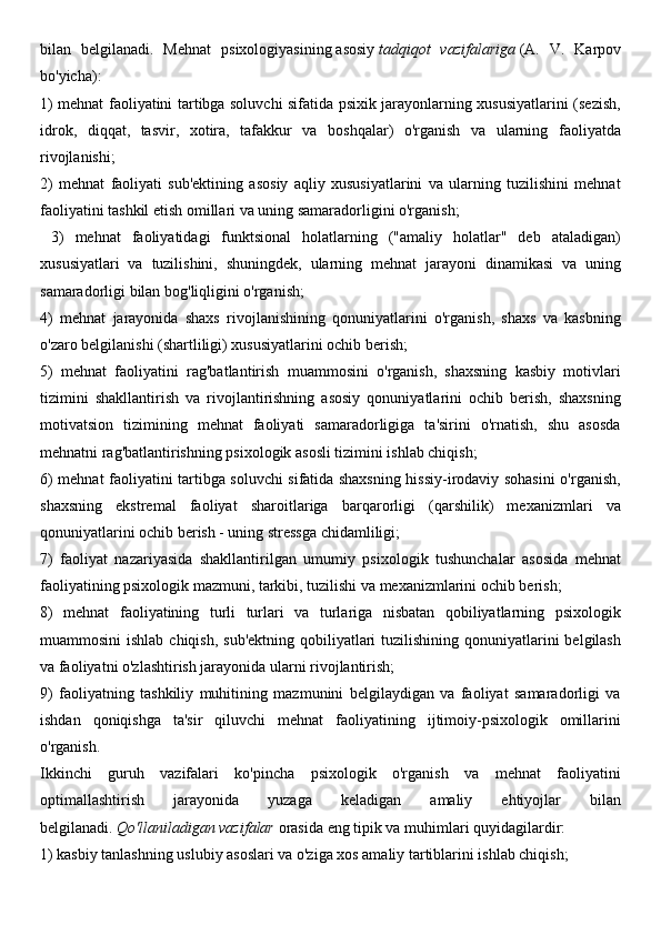 bilan   belgilanadi.   Mehnat   psixologiyasining   asosiy   tadqiqot   vazifalariga   (A.   V.   Karpov
bo'yicha): 
1) mehnat faoliyatini tartibga soluvchi sifatida psixik jarayonlarning xususiyatlarini (sezish,
idrok,   diqqat,   tasvir,   xotira,   tafakkur   va   boshqalar)   o'rganish   va   ularning   faoliyatda
rivojlanishi; 
2)   mehnat   faoliyati   sub'ektining   asosiy   aqliy   xususiyatlarini   va   ularning   tuzilishini   mehnat
faoliyatini tashkil etish omillari va uning samaradorligini o'rganish;
  3)   mehnat   faoliyatidagi   funktsional   holatlarning   ("amaliy   holatlar"   deb   ataladigan)
xususiyatlari   va   tuzilishini,   shuningdek,   ularning   mehnat   jarayoni   dinamikasi   va   uning
samaradorligi bilan bog'liqligini o'rganish; 
4)   mehnat   jarayonida   shaxs   rivojlanishining   qonuniyatlarini   o'rganish,   shaxs   va   kasbning
o'zaro belgilanishi (shartliligi) xususiyatlarini ochib berish; 
5)   mehnat   faoliyatini   rag'batlantirish   muammosini   o'rganish,   shaxsning   kasbiy   motivlari
tizimini   shakllantirish   va   rivojlantirishning   asosiy   qonuniyatlarini   ochib   berish,   shaxsning
motivatsion   tizimining   mehnat   faoliyati   samaradorligiga   ta'sirini   o'rnatish,   shu   asosda
mehnatni rag'batlantirishning psixologik asosli tizimini ishlab chiqish;
6) mehnat faoliyatini tartibga soluvchi sifatida shaxsning hissiy-irodaviy sohasini o'rganish,
shaxsning   ekstremal   faoliyat   sharoitlariga   barqarorligi   (qarshilik)   mexanizmlari   va
qonuniyatlarini ochib berish - uning stressga chidamliligi;
7)   faoliyat   nazariyasida   shakllantirilgan   umumiy   psixologik   tushunchalar   asosida   mehnat
faoliyatining psixologik mazmuni, tarkibi, tuzilishi va mexanizmlarini ochib berish; 
8)   mehnat   faoliyatining   turli   turlari   va   turlariga   nisbatan   qobiliyatlarning   psixologik
muammosini  ishlab  chiqish, sub'ektning  qobiliyatlari  tuzilishining qonuniyatlarini  belgilash
va faoliyatni o'zlashtirish jarayonida ularni rivojlantirish; 
9)   faoliyatning   tashkiliy   muhitining   mazmunini   belgilaydigan   va   faoliyat   samaradorligi   va
ishdan   qoniqishga   ta'sir   qiluvchi   mehnat   faoliyatining   ijtimoiy-psixologik   omillarini
o'rganish.
Ikkinchi   guruh   vazifalari   ko'pincha   psixologik   o'rganish   va   mehnat   faoliyatini
optimallashtirish   jarayonida   yuzaga   keladigan   amaliy   ehtiyojlar   bilan
belgilanadi.   Qo'llaniladigan vazifalar   orasida eng tipik va muhimlari   quyidagilardir: 
1) kasbiy tanlashning uslubiy asoslari va o'ziga xos amaliy tartiblarini ishlab chiqish;  