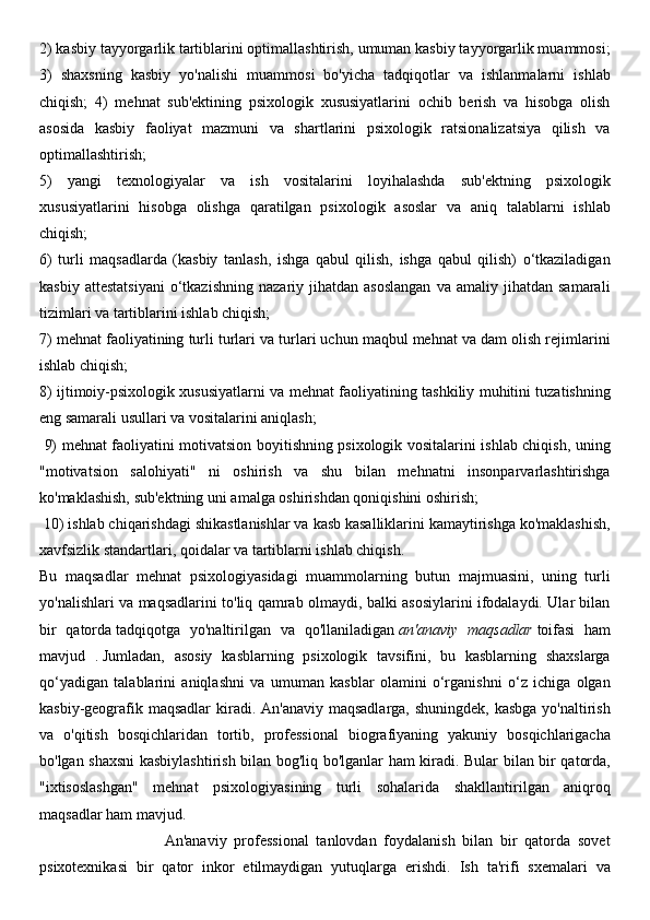 2) kasbiy tayyorgarlik tartiblarini optimallashtirish, umuman kasbiy tayyorgarlik muammosi;
3)   shaxsning   kasbiy   yo'nalishi   muammosi   bo'yicha   tadqiqotlar   va   ishlanmalarni   ishlab
chiqish;   4)   mehnat   sub'ektining   psixologik   xususiyatlarini   ochib   berish   va   hisobga   olish
asosida   kasbiy   faoliyat   mazmuni   va   shartlarini   psixologik   ratsionalizatsiya   qilish   va
optimallashtirish; 
5)   yangi   texnologiyalar   va   ish   vositalarini   loyihalashda   sub'ektning   psixologik
xususiyatlarini   hisobga   olishga   qaratilgan   psixologik   asoslar   va   aniq   talablarni   ishlab
chiqish; 
6)   turli   maqsadlarda   (kasbiy   tanlash,   ishga   qabul   qilish,   ishga   qabul   qilish)   o‘tkaziladigan
kasbiy   attestatsiyani   o‘tkazishning   nazariy   jihatdan  asoslangan   va   amaliy  jihatdan   samarali
tizimlari va tartiblarini ishlab chiqish;
7) mehnat faoliyatining turli turlari va turlari uchun maqbul mehnat va dam olish rejimlarini
ishlab chiqish; 
8) ijtimoiy-psixologik xususiyatlarni va mehnat faoliyatining tashkiliy muhitini tuzatishning
eng samarali usullari va vositalarini aniqlash;
  9) mehnat faoliyatini motivatsion boyitishning psixologik vositalarini ishlab chiqish, uning
"motivatsion   salohiyati"   ni   oshirish   va   shu   bilan   mehnatni   insonparvarlashtirishga
ko'maklashish, sub'ektning uni amalga oshirishdan qoniqishini oshirish;
 10) ishlab chiqarishdagi shikastlanishlar va kasb kasalliklarini kamaytirishga ko'maklashish,
xavfsizlik standartlari, qoidalar va tartiblarni ishlab chiqish.
Bu   maqsadlar   mehnat   psixologiyasidagi   muammolarning   butun   majmuasini,   uning   turli
yo'nalishlari va maqsadlarini to'liq qamrab olmaydi, balki asosiylarini ifodalaydi. Ular bilan
bir   qatorda   tadqiqotga   yo'naltirilgan   va   qo'llaniladigan   an'anaviy   maqsadlar   toifasi   ham
mavjud   .   Jumladan,   asosiy   kasblarning   psixologik   tavsifini,   bu   kasblarning   shaxslarga
qo‘yadigan   talablarini   aniqlashni   va   umuman   kasblar   olamini   o‘rganishni   o‘z   ichiga   olgan
kasbiy-geografik maqsadlar  kiradi. An'anaviy maqsadlarga, shuningdek, kasbga yo'naltirish
va   o'qitish   bosqichlaridan   tortib,   professional   biografiyaning   yakuniy   bosqichlarigacha
bo'lgan shaxsni  kasbiylashtirish bilan bog'liq bo'lganlar ham kiradi. Bular bilan bir qatorda,
"ixtisoslashgan"   mehnat   psixologiyasining   turli   sohalarida   shakllantirilgan   aniqroq
maqsadlar ham mavjud.
                                  An'anaviy   professional   tanlovdan   foydalanish   bilan   bir   qatorda   sovet
psixotexnikasi   bir   qator   inkor   etilmaydigan   yutuqlarga   erishdi.   Ish   ta'rifi   sxemalari   va 