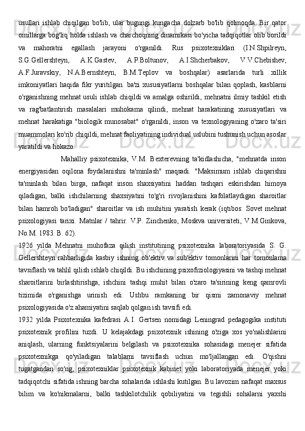 usullari   ishlab   chiqilgan   bo'lib,   ular   bugungi   kungacha   dolzarb   bo'lib   qolmoqda.   Bir   qator
omillarga bog'liq holda ishlash va charchoqning dinamikasi bo'yicha tadqiqotlar olib borildi
va   mahoratni   egallash   jarayoni   o'rganildi.   Rus   psixotexniklari   (I.N.Shpilreyn,
S.G.Gellershteyn,   A.K.Gastev,   A.P.Boltunov,   A.I.Shcherbakov,   V.V.Chebishev,
A.F.Juravskiy,   N.A.Bernshteyn,   B.M.Teplov   va   boshqalar)   asarlarida   turli   xillik
imkoniyatlari   haqida   fikr   yuritilgan.   ba'zi   xususiyatlarni   boshqalar   bilan   qoplash,   kasblarni
o'rganishning mehnat usuli  ishlab chiqildi va amalga oshirildi, mehnatni  ilmiy tashkil  etish
va   rag'batlantirish   masalalari   muhokama   qilindi,   mehnat   harakatining   xususiyatlari   va
mehnat   harakatiga   "biologik   munosabat"   o'rganildi,   inson   va   texnologiyaning   o'zaro   ta'siri
muammolari ko'rib chiqildi, mehnat faoliyatining individual uslubini tushunish uchun asoslar
yaratildi va hokazo.
                          Mahalliy   psixotexnika,   V.M.   Bexterevning   ta'kidlashicha,   "mehnatda   inson
energiyasidan   oqilona   foydalanishni   ta'minlash"   maqsadi.   "Maksimum   ishlab   chiqarishni
ta'minlash   bilan   birga,   nafaqat   inson   shaxsiyatini   haddan   tashqari   eskirishdan   himoya
qiladigan,   balki   ishchilarning   shaxsiyatini   to'g'ri   rivojlanishini   kafolatlaydigan   sharoitlar
bilan   hamroh   bo'ladigan"   sharoitlar   va   ish   muhitini   yaratish   kerak   (iqtibos:   Sovet   mehnat
psixologiyasi   tarixi.   Matnlar   /   tahrir.   V.P.   Zinchenko,   Moskva   universiteti,   V.M.Ginkova,
No.M. 1983. B. 62).
1926   yilda   Mehnatni   muhofaza   qilish   institutining   psixotexnika   laboratoriyasida   S.   G.
Gellershteyn   rahbarligida   kasbiy   ishning   ob'ektiv   va   sub'ektiv   tomonlarini   har   tomonlama
tavsiflash va tahlil qilish ishlab chiqildi. Bu ishchining psixofiziologiyasini va tashqi mehnat
sharoitlarini   birlashtirishga,   ishchini   tashqi   muhit   bilan   o'zaro   ta'sirining   keng   qamrovli
tizimida   o'rganishga   urinish   edi.   Ushbu   ramkaning   bir   qismi   zamonaviy   mehnat
psixologiyasida o'z ahamiyatini saqlab qolgan ish tavsifi edi.
1932   yilda   Psixotexnika   kafedrasi   A.I.   Gertsen   nomidagi   Leningrad   pedagogika   instituti
psixotexnik   profilini   tuzdi.   U   kelajakdagi   psixotexnik   ishining   o'ziga   xos   yo'nalishlarini
aniqlash,   ularning   funktsiyalarini   belgilash   va   psixotexnika   sohasidagi   menejer   sifatida
psixotexnikga   qo'yiladigan   talablarni   tavsiflash   uchun   mo'ljallangan   edi.   O'qishni
tugatgandan   so'ng,   psixotexniklar   psixotexnik   kabinet   yoki   laboratoriyada   menejer   yoki
tadqiqotchi sifatida ishning barcha sohalarida ishlashi kutilgan. Bu lavozim nafaqat maxsus
bilim   va   ko'nikmalarni,   balki   tashkilotchilik   qobiliyatini   va   tegishli   sohalarni   yaxshi 