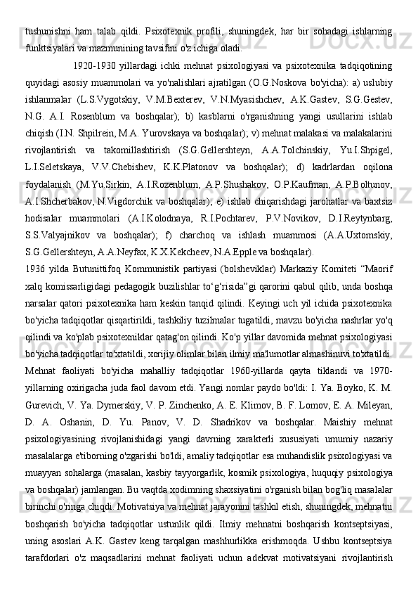 tushunishni   ham   talab   qildi.   Psixotexnik   profili,   shuningdek,   har   bir   sohadagi   ishlarning
funktsiyalari va mazmunining tavsifini o'z ichiga oladi.
                          1920-1930   yillardagi   ichki   mehnat   psixologiyasi   va   psixotexnika   tadqiqotining
quyidagi asosiy  muammolari  va yo'nalishlari ajratilgan (O.G.Noskova  bo'yicha): a) uslubiy
ishlanmalar   (L.S.Vygotskiy,   V.M.Bexterev,   V.N.Myasishchev,   A.K.Gastev,   S.G.Gestev,
N.G.   A.I.   Rosenblum   va   boshqalar);   b)   kasblarni   o'rganishning   yangi   usullarini   ishlab
chiqish (I.N. Shpilrein, M.A. Yurovskaya va boshqalar); v) mehnat malakasi va malakalarini
rivojlantirish   va   takomillashtirish   (S.G.Gellershteyn,   A.A.Tolchinskiy,   Yu.I.Shpigel,
L.I.Seletskaya,   V.V.Chebishev,   K.K.Platonov   va   boshqalar);   d)   kadrlardan   oqilona
foydalanish   (M.Yu.Sirkin,   A.I.Rozenblum,   A.P.Shushakov,   O.P.Kaufman,   A.P.Boltunov,
A.I.Shcherbakov,  N.Vigdorchik  va  boshqalar);  e)   ishlab  chiqarishdagi   jarohatlar  va  baxtsiz
hodisalar   muammolari   (A.I.Kolodnaya,   R.I.Pochtarev,   P.V.Novikov,   D.I.Reytynbarg,
S.S.Valyajnikov   va   boshqalar);   f)   charchoq   va   ishlash   muammosi   (A.A.Uxtomskiy,
S.G.Gellershteyn, A.A.Neyfax, K.X.Kekcheev, N.A.Epple va boshqalar).
1936   yilda   Butunittifoq   Kommunistik   partiyasi   (bolsheviklar)   Markaziy   Komiteti   “Maorif
xalq komissarligidagi pedagogik buzilishlar to‘g‘risida”gi qarorini qabul qilib, unda boshqa
narsalar qatori  psixotexnika  ham  keskin tanqid qilindi. Keyingi  uch yil  ichida psixotexnika
bo'yicha tadqiqotlar qisqartirildi, tashkiliy tuzilmalar tugatildi, mavzu bo'yicha nashrlar yo'q
qilindi va ko'plab psixotexniklar qatag'on qilindi. Ko'p yillar davomida mehnat psixologiyasi
bo'yicha tadqiqotlar to'xtatildi, xorijiy olimlar bilan ilmiy ma'lumotlar almashinuvi to'xtatildi.
Mehnat   faoliyati   bo'yicha   mahalliy   tadqiqotlar   1960-yillarda   qayta   tiklandi   va   1970-
yillarning oxirigacha juda faol davom etdi. Yangi nomlar paydo bo'ldi: I. Ya. Boyko, K. M.
Gurevich, V. Ya. Dymerskiy, V. P. Zinchenko, A. E. Klimov, B. F. Lomov, E. A. Mileyan,
D.   A.   Oshanin,   D.   Yu.   Panov,   V.   D.   Shadrikov   va   boshqalar.   Maishiy   mehnat
psixologiyasining   rivojlanishidagi   yangi   davrning   xarakterli   xususiyati   umumiy   nazariy
masalalarga e'tiborning o'zgarishi bo'ldi, amaliy tadqiqotlar esa muhandislik psixologiyasi va
muayyan sohalarga (masalan, kasbiy tayyorgarlik, kosmik psixologiya, huquqiy psixologiya
va boshqalar) jamlangan. Bu vaqtda xodimning shaxsiyatini o'rganish bilan bog'liq masalalar
birinchi o'ringa chiqdi. Motivatsiya va mehnat jarayonini tashkil etish, shuningdek, mehnatni
boshqarish   bo'yicha   tadqiqotlar   ustunlik   qildi.   Ilmiy   mehnatni   boshqarish   kontseptsiyasi,
uning   asoslari   A.K.   Gastev   keng   tarqalgan   mashhurlikka   erishmoqda.   Ushbu   kontseptsiya
tarafdorlari   o'z   maqsadlarini   mehnat   faoliyati   uchun   adekvat   motivatsiyani   rivojlantirish 