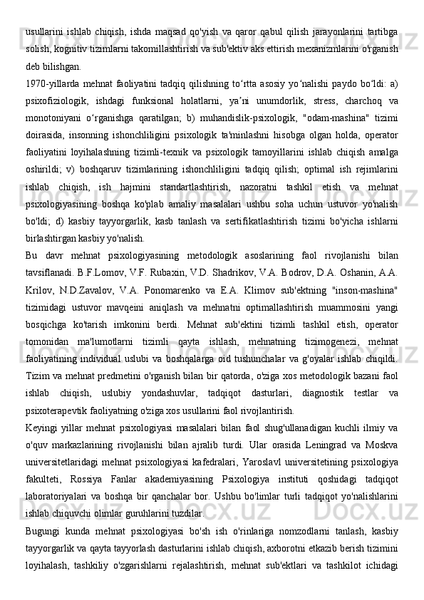 usullarini   ishlab   chiqish,   ishda   maqsad   qo'yish   va   qaror   qabul   qilish   jarayonlarini   tartibga
solish, kognitiv tizimlarni takomillashtirish va sub'ektiv aks ettirish mexanizmlarini o'rganish
deb bilishgan.
1970-yillarda   mehnat   faoliyatini   tadqiq   qilishning   to rtta   asosiy   yo nalishi   paydo   bo ldi:   a)ʻ ʻ ʻ
psixofiziologik,   ishdagi   funksional   holatlarni,   ya ni   unumdorlik,   stress,   charchoq   va
ʼ
monotoniyani   o rganishga   qaratilgan;   b)   muhandislik-psixologik,   "odam-mashina"   tizimi	
ʻ
doirasida,   insonning   ishonchliligini   psixologik   ta'minlashni   hisobga   olgan   holda,   operator
faoliyatini   loyihalashning   tizimli-texnik   va   psixologik   tamoyillarini   ishlab   chiqish   amalga
oshirildi;   v)   boshqaruv   tizimlarining   ishonchliligini   tadqiq   qilish;   optimal   ish   rejimlarini
ishlab   chiqish,   ish   hajmini   standartlashtirish,   nazoratni   tashkil   etish   va   mehnat
psixologiyasining   boshqa   ko'plab   amaliy   masalalari   ushbu   soha   uchun   ustuvor   yo'nalish
bo'ldi;   d)   kasbiy   tayyorgarlik,   kasb   tanlash   va   sertifikatlashtirish   tizimi   bo'yicha   ishlarni
birlashtirgan kasbiy yo'nalish.
Bu   davr   mehnat   psixologiyasining   metodologik   asoslarining   faol   rivojlanishi   bilan
tavsiflanadi. B.F.Lomov, V.F. Rubaxin, V.D. Shadrikov, V.A. Bodrov, D.A. Oshanin, A.A.
Krilov,   N.D.Zavalov,   V.A.   Ponomarenko   va   E.A.   Klimov   sub'ektning   "inson-mashina"
tizimidagi   ustuvor   mavqeini   aniqlash   va   mehnatni   optimallashtirish   muammosini   yangi
bosqichga   ko'tarish   imkonini   berdi.   Mehnat   sub'ektini   tizimli   tashkil   etish,   operator
tomonidan   ma'lumotlarni   tizimli   qayta   ishlash,   mehnatning   tizimogenezi,   mehnat
faoliyatining   individual   uslubi   va   boshqalarga   oid   tushunchalar   va   g'oyalar   ishlab   chiqildi.
Tizim va mehnat predmetini o'rganish bilan bir qatorda, o'ziga xos metodologik bazani faol
ishlab   chiqish,   uslubiy   yondashuvlar,   tadqiqot   dasturlari,   diagnostik   testlar   va
psixoterapevtik faoliyatning o'ziga xos usullarini faol rivojlantirish.
Keyingi   yillar   mehnat   psixologiyasi   masalalari   bilan   faol   shug'ullanadigan   kuchli   ilmiy   va
o'quv   markazlarining   rivojlanishi   bilan   ajralib   turdi.   Ular   orasida   Leningrad   va   Moskva
universitetlaridagi   mehnat   psixologiyasi   kafedralari,   Yaroslavl   universitetining   psixologiya
fakulteti,   Rossiya   Fanlar   akademiyasining   Psixologiya   instituti   qoshidagi   tadqiqot
laboratoriyalari   va   boshqa   bir   qanchalar   bor.   Ushbu   bo'limlar   turli   tadqiqot   yo'nalishlarini
ishlab chiquvchi olimlar guruhlarini tuzdilar.
Bugungi   kunda   mehnat   psixologiyasi   bo'sh   ish   o'rinlariga   nomzodlarni   tanlash,   kasbiy
tayyorgarlik va qayta tayyorlash dasturlarini ishlab chiqish, axborotni etkazib berish tizimini
loyihalash,   tashkiliy   o'zgarishlarni   rejalashtirish,   mehnat   sub'ektlari   va   tashkilot   ichidagi 