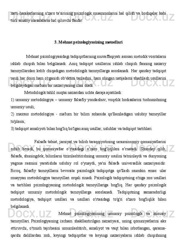 xatti-harakatlarning o'zaro ta'sirining psixologik muammolarini hal qilish va boshqalar  kabi
turli amaliy masalalarni hal qiluvchi fandir.
3.  Mehnat psixologiyasining metodlari
              Mehnat psixologiyasidagi tadqiqotlarning muvaffaqiyati asosan metodik vositalarni
ishlab   chiqish   bilan   belgilanadi.   Aniq   tadqiqot   usullarini   ishlab   chiqish   fanning   nazariy
tamoyillaridan   kelib   chiqadigan   metodologik   tamoyillarga   asoslanadi.   Har   qanday   tadqiqot
usuli har doim ham o'rganish ob'ektini tanlashni, ham olingan natijalarni sharhlash usullarini
belgilaydigan ma'lum bir nazariyaning izini oladi.
             Metodologik tahlil nuqtai nazaridan uchta daraja ajratiladi: 
1) umumiy metodologiya – umumiy falsafiy yondashuv, voqelik hodisalarini tushunishning
umumiy usuli; 
2)   maxsus   metodologiya   -   ma'lum   bir   bilim   sohasida   qo'llaniladigan   uslubiy   tamoyillar
to'plami; 
3) tadqiqot amaliyoti bilan bog'liq bo'lgan aniq usullar, uslublar va tadqiqot tartiblari.
 
                                 Falsafa tabiat, jamiyat va bilish taraqqiyotining umuminsoniy qonuniyatlarini
ochib   beradi,   bu   qonuniyatlar   o‘rtasidagi   o‘zaro   bog‘liqlikni   o‘rnatadi.   Shunday   qilib,
falsafa, shuningdek, bilimlarni tizimlashtirishning umumiy usulini ta'minlaydi va dunyoning
yagona   rasmini   yaratishda   uslubiy   rol   o'ynaydi,   ya'ni   falsafa   universallik   nazariyasidir.
Biroq,   falsafiy   tamoyillarni   bevosita   psixologik   tadqiqotga   qo'llash   mumkin   emas:   ular
muayyan metodologiya tamoyillari orqali sinadi. Psixologik tadqiqotning o'ziga xos usullari
va   tartiblari   psixologiyaning   metodologik   tamoyillariga   bog'liq.   Har   qanday   psixologik
tadqiqot   umumiy   metodologik   tamoyillarga   asoslanadi.   Tadqiqotning   samaradorligi
metodologiya,   tadqiqot   usullari   va   usullari   o'rtasidagi   to'g'ri   o'zaro   bog'liqlik   bilan
belgilanadi.
                            Mehnat   psixologiyasining   umumiy   psixologik   va   xususiy
tamoyillari.   Psixologiyaning   ixcham   shakllantirilgan   nazariyasi,   uning   qonuniyatlarini   aks
ettiruvchi,   o'tmish   tajribasini   umumlashtirib,   amaliyot   va   vaqt   bilan   isbotlangan,   qarama-
qarshi   dalillardan   xoli,   keyingi   tadqiqotlar   va   keyingi   nazariyalarni   ishlab   chiqishning 