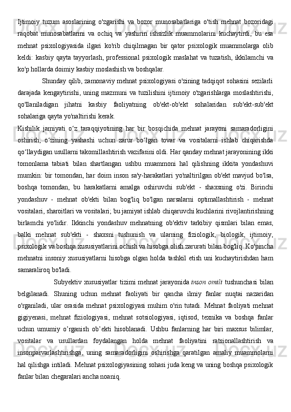 Ijtimoiy   tuzum   asoslarining   o'zgarishi   va   bozor   munosabatlariga   o'tish   mehnat   bozoridagi
raqobat   munosabatlarini   va   ochiq   va   yashirin   ishsizlik   muammolarini   kuchaytirdi,   bu   esa
mehnat   psixologiyasida   ilgari   ko'rib   chiqilmagan   bir   qator   psixologik   muammolarga   olib
keldi:   kasbiy   qayta   tayyorlash,   professional   psixologik   maslahat   va   tuzatish,   ikkilamchi   va
ko'p hollarda doimiy kasbiy moslashish va boshqalar.
                     Shunday qilib, zamonaviy mehnat psixologiyasi o'zining tadqiqot sohasini sezilarli
darajada   kengaytirishi,   uning   mazmuni   va   tuzilishini   ijtimoiy   o'zgarishlarga   moslashtirishi,
qo'llaniladigan   jihatni   kasbiy   faoliyatning   ob'ekt-ob'ekt   sohalaridan   sub'ekt-sub'ekt
sohalariga qayta yo'naltirishi kerak.
Kishilik   jamiyati   o z   taraqqiyotining   har   bir   bosqichida   mehnat   jarayoni   samaradorliginiʻ
oshirish,   o zining   yashashi   uchun   zarur   bo lgan   tovar   va   vositalarni   ishlab   chiqarishda	
ʻ ʻ
qo llaydigan usullarni takomillashtirish vazifasini oldi. Har qanday mehnat jarayonining ikki	
ʻ
tomonlama   tabiati   bilan   shartlangan   ushbu   muammoni   hal   qilishning   ikkita   yondashuvi
mumkin:   bir   tomondan, har   doim  inson  sa'y-harakatlari   yo'naltirilgan  ob'ekt   mavjud bo'lsa,
boshqa   tomondan,   bu   harakatlarni   amalga   oshiruvchi   sub'ekt   -   shaxsning   o'zi.   Birinchi
yondashuv   -   mehnat   ob'ekti   bilan   bog'liq   bo'lgan   narsalarni   optimallashtirish   -   mehnat
vositalari, sharoitlari va vositalari; bu jamiyat ishlab chiqaruvchi kuchlarini rivojlantirishning
birlamchi   yo'lidir.   Ikkinchi   yondashuv   mehnatning   ob'ektiv   tarkibiy   qismlari   bilan   emas,
balki   mehnat   sub'ekti   -   shaxsni   tushunish   va   ularning   fiziologik,   biologik,   ijtimoiy,
psixologik va boshqa xususiyatlarini ochish va hisobga olish zarurati bilan bog'liq. Ko'pincha
mehnatni   insoniy  xususiyatlarni   hisobga  olgan  holda   tashkil   etish  uni  kuchaytirishdan   ham
samaraliroq bo'ladi.
                            Subyektiv   xususiyatlar   tizimi   mehnat   jarayonida   inson   omili   tushunchasi   bilan
belgilanadi.   Shuning   uchun   mehnat   faoliyati   bir   qancha   ilmiy   fanlar   nuqtai   nazaridan
o'rganiladi,   ular   orasida   mehnat   psixologiyasi   muhim   o'rin   tutadi.   Mehnat   faoliyati   mehnat
gigiyenasi,   mehnat   fiziologiyasi,   mehnat   sotsiologiyasi,   iqtisod,   texnika   va   boshqa   fanlar
uchun   umumiy   o’rganish   ob’ekti   hisoblanadi.   Ushbu   fanlarning   har   biri   maxsus   bilimlar,
vositalar   va   usullardan   foydalangan   holda   mehnat   faoliyatini   ratsionallashtirish   va
insonparvarlashtirishga,   uning   samaradorligini   oshirishga   qaratilgan   amaliy   muammolarni
hal qilishga intiladi. Mehnat psixologiyasining sohasi juda keng va uning boshqa psixologik
fanlar bilan chegaralari ancha noaniq. 