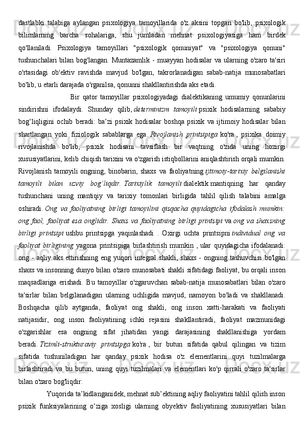 dastlabki   talabiga   aylangan   psixologiya   tamoyillarida   o'z   aksini   topgan   bo'lib,   psixologik
bilimlarning   barcha   sohalariga,   shu   jumladan   mehnat   psixologiyasiga   ham   birdek
qo'llaniladi.   Psixologiya   tamoyillari   "psixologik   qonuniyat"   va   "psixologiya   qonuni"
tushunchalari   bilan  bog'langan.  Muntazamlik  -  muayyan  hodisalar   va  ularning  o'zaro ta'siri
o'rtasidagi   ob'ektiv   ravishda   mavjud   bo'lgan,   takrorlanadigan   sabab-natija   munosabatlari
bo'lib, u etarli darajada o'rganilsa, qonunni shakllantirishda aks etadi.
                                  Bir   qator   tamoyillar   psixologiyadagi   dialektikaning   umumiy   qonunlarini
sindirishni   ifodalaydi.   Shunday   qilib,   determinizm   tamoyili   psixik   hodisalarning   sababiy
bog‘liqligini   ochib   beradi:   ba’zi   psixik   hodisalar   boshqa   psixik   va   ijtimoiy   hodisalar   bilan
shartlangan   yoki   fiziologik   sabablarga   ega.   Rivojlanish   printsipiga   ko'ra   ,   psixika   doimiy
rivojlanishda   bo'lib,   psixik   hodisani   tavsiflash   bir   vaqtning   o'zida   uning   hozirgi
xususiyatlarini, kelib chiqish tarixini va o'zgarish istiqbollarini aniqlashtirish orqali mumkin.
Rivojlanish   tamoyili   ongning,   binobarin,   shaxs   va   faoliyatning   ijtimoiy-tarixiy   belgilanishi
tamoyili   bilan   uzviy   bog’liqdir.   Tarixiylik   tamoyili   dialektik   mantiqning   har   qanday
tushunchani   uning   mantiqiy   va   tarixiy   tomonlari   birligida   tahlil   qilish   talabini   amalga
oshiradi.   Ong   va   faoliyatning   birligi   tamoyilini   qisqacha   quyidagicha   ifodalash   mumkin:
ong   faol,   faoliyat   esa   onglidir.   Shaxs   va   faoliyatning   birligi   printsipi   va   ong   va   shaxsning
birligi   printsipi   ushbu   printsipga   yaqinlashadi   .   Oxirgi   uchta   printsipni   individual   ong   va
faoliyat   birligining   yagona   printsipiga   birlashtirish   mumkin   ,   ular   quyidagicha   ifodalanadi:
ong  -  aqliy  aks  ettirishning   eng  yuqori   integral  shakli,   shaxs   -  ongning  tashuvchisi  bo'lgan
shaxs va insonning dunyo bilan o'zaro munosabati shakli sifatidagi faoliyat, bu orqali inson
maqsadlariga   erishadi.   Bu   tamoyillar   o'zgaruvchan   sabab-natija   munosabatlari   bilan   o'zaro
ta'sirlar   bilan   belgilanadigan   ularning   uchligida   mavjud,   namoyon   bo'ladi   va   shakllanadi.
Boshqacha   qilib   aytganda,   faoliyat   ong   shakli,   ong   inson   xatti-harakati   va   faoliyati
natijasidir,   ong   inson   faoliyatining   ichki   rejasini   shakllantiradi,   faoliyat   mazmunidagi
o'zgarishlar   esa   ongning   sifat   jihatidan   yangi   darajasining   shakllanishiga   yordam
beradi.   Tizimli-strukturaviy   printsipga   ko'ra   ,   bir   butun   sifatida   qabul   qilingan   va   tizim
sifatida   tushuniladigan   har   qanday   psixik   hodisa   o'z   elementlarini   quyi   tuzilmalarga
birlashtiradi   va   bu   butun,   uning   quyi   tuzilmalari   va   elementlari   ko'p   qirrali   o'zaro   ta'sirlar
bilan o'zaro bog'liqdir.
               Yuqorida ta’kidlanganidek, mehnat sub’ektining aqliy faoliyatini tahlil qilish inson
psixik   funksiyalarining   o‘ziga   xosligi   ularning   obyektiv   faoliyatining   xususiyatlari   bilan 
