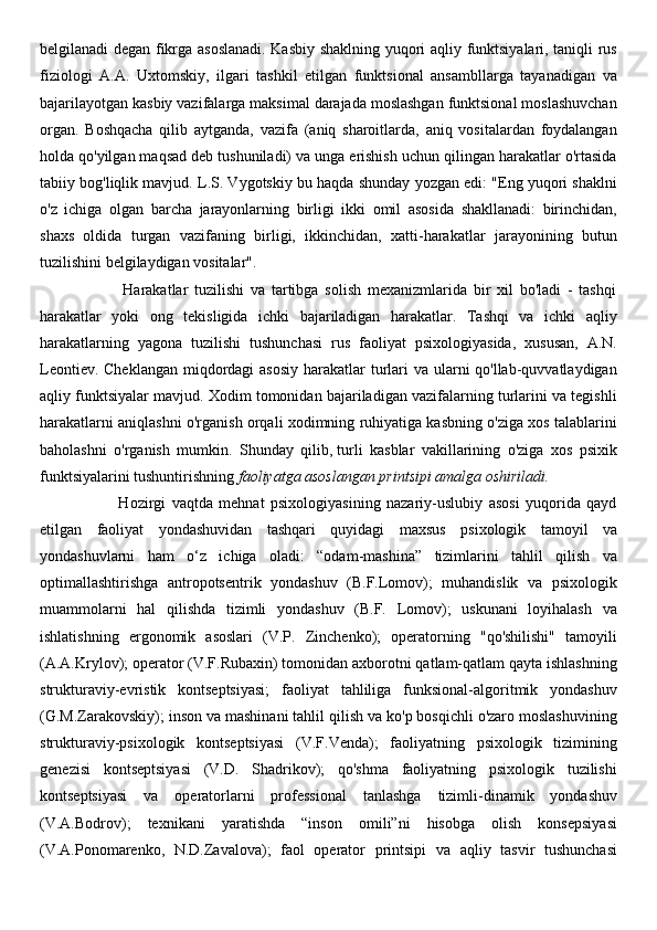 belgilanadi degan fikrga asoslanadi. Kasbiy shaklning yuqori aqliy funktsiyalari, taniqli rus
fiziologi   A.A.   Uxtomskiy,   ilgari   tashkil   etilgan   funktsional   ansambllarga   tayanadigan   va
bajarilayotgan kasbiy vazifalarga maksimal darajada moslashgan funktsional moslashuvchan
organ.   Boshqacha   qilib   aytganda,   vazifa   (aniq   sharoitlarda,   aniq   vositalardan   foydalangan
holda qo'yilgan maqsad deb tushuniladi) va unga erishish uchun qilingan harakatlar o'rtasida
tabiiy bog'liqlik mavjud. L.S. Vygotskiy bu haqda shunday yozgan edi: "Eng yuqori shaklni
o'z   ichiga   olgan   barcha   jarayonlarning   birligi   ikki   omil   asosida   shakllanadi:   birinchidan,
shaxs   oldida   turgan   vazifaning   birligi,   ikkinchidan,   xatti-harakatlar   jarayonining   butun
tuzilishini belgilaydigan vositalar".
                          Harakatlar   tuzilishi   va   tartibga   solish   mexanizmlarida   bir   xil   bo'ladi   -   tashqi
harakatlar   yoki   ong   tekisligida   ichki   bajariladigan   harakatlar.   Tashqi   va   ichki   aqliy
harakatlarning   yagona   tuzilishi   tushunchasi   rus   faoliyat   psixologiyasida,   xususan,   A.N.
Leontiev. Cheklangan miqdordagi asosiy  harakatlar turlari  va ularni qo'llab-quvvatlaydigan
aqliy funktsiyalar mavjud. Xodim tomonidan bajariladigan vazifalarning turlarini va tegishli
harakatlarni aniqlashni o'rganish orqali xodimning ruhiyatiga kasbning o'ziga xos talablarini
baholashni   o'rganish   mumkin.   Shunday   qilib,   turli   kasblar   vakillarining   o'ziga   xos   psixik
funktsiyalarini tushuntirishning   faoliyatga asoslangan printsipi amalga oshiriladi.
                          Hozirgi   vaqtda   mehnat   psixologiyasining   nazariy-uslubiy   asosi   yuqorida   qayd
etilgan   faoliyat   yondashuvidan   tashqari   quyidagi   maxsus   psixologik   tamoyil   va
yondashuvlarni   ham   o‘z   ichiga   oladi:   “odam-mashina”   tizimlarini   tahlil   qilish   va
optimallashtirishga   antropotsentrik   yondashuv   (B.F.Lomov);   muhandislik   va   psixologik
muammolarni   hal   qilishda   tizimli   yondashuv   (B.F.   Lomov);   uskunani   loyihalash   va
ishlatishning   ergonomik   asoslari   (V.P.   Zinchenko);   operatorning   "qo'shilishi"   tamoyili
(A.A.Krylov); operator (V.F.Rubaxin) tomonidan axborotni qatlam-qatlam qayta ishlashning
strukturaviy-evristik   kontseptsiyasi;   faoliyat   tahliliga   funksional-algoritmik   yondashuv
(G.M.Zarakovskiy); inson va mashinani tahlil qilish va ko'p bosqichli o'zaro moslashuvining
strukturaviy-psixologik   kontseptsiyasi   (V.F.Venda);   faoliyatning   psixologik   tizimining
genezisi   kontseptsiyasi   (V.D.   Shadrikov);   qo'shma   faoliyatning   psixologik   tuzilishi
kontseptsiyasi   va   operatorlarni   professional   tanlashga   tizimli-dinamik   yondashuv
(V.A.Bodrov);   texnikani   yaratishda   “inson   omili”ni   hisobga   olish   konsepsiyasi
(V.A.Ponomarenko,   N.D.Zavalova);   faol   operator   printsipi   va   aqliy   tasvir   tushunchasi 