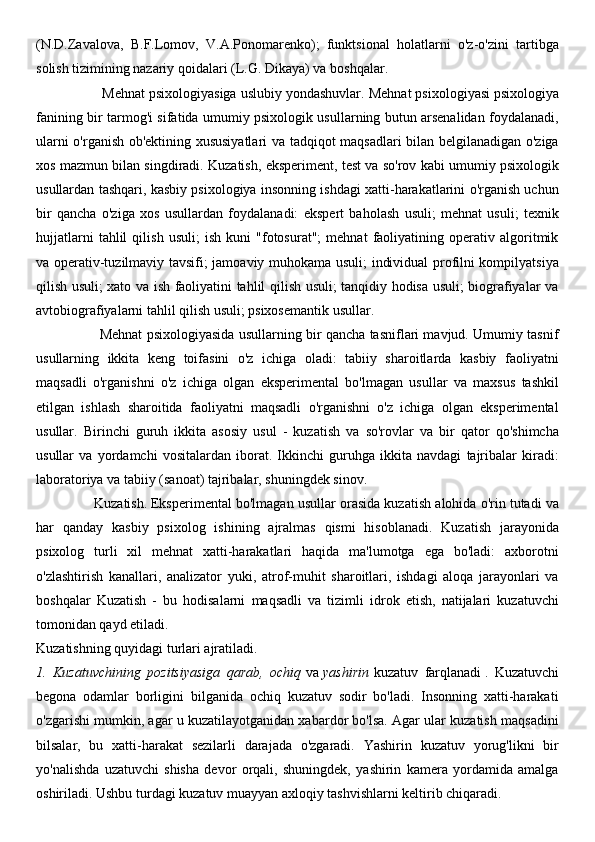 (N.D.Zavalova,   B.F.Lomov,   V.A.Ponomarenko);   funktsional   holatlarni   o'z-o'zini   tartibga
solish tizimining nazariy qoidalari (L.G. Dikaya) va boshqalar.
                 Mehnat psixologiyasiga uslubiy yondashuvlar.   Mehnat psixologiyasi psixologiya
fanining bir tarmog'i sifatida umumiy psixologik usullarning butun arsenalidan foydalanadi,
ularni o'rganish ob'ektining xususiyatlari  va tadqiqot maqsadlari bilan belgilanadigan o'ziga
xos mazmun bilan singdiradi. Kuzatish, eksperiment, test va so'rov kabi umumiy psixologik
usullardan tashqari, kasbiy psixologiya insonning ishdagi xatti-harakatlarini o'rganish uchun
bir   qancha   o'ziga   xos   usullardan   foydalanadi:   ekspert   baholash   usuli;   mehnat   usuli;   texnik
hujjatlarni   tahlil   qilish   usuli;   ish   kuni   "fotosurat";   mehnat   faoliyatining   operativ   algoritmik
va operativ-tuzilmaviy tavsifi; jamoaviy muhokama usuli; individual profilni kompilyatsiya
qilish usuli; xato va ish faoliyatini tahlil qilish usuli; tanqidiy hodisa usuli; biografiyalar va
avtobiografiyalarni tahlil qilish usuli; psixosemantik usullar.
                      Mehnat psixologiyasida usullarning bir qancha tasniflari mavjud. Umumiy tasnif
usullarning   ikkita   keng   toifasini   o'z   ichiga   oladi:   tabiiy   sharoitlarda   kasbiy   faoliyatni
maqsadli   o'rganishni   o'z   ichiga   olgan   eksperimental   bo'lmagan   usullar   va   maxsus   tashkil
etilgan   ishlash   sharoitida   faoliyatni   maqsadli   o'rganishni   o'z   ichiga   olgan   eksperimental
usullar.   Birinchi   guruh   ikkita   asosiy   usul   -   kuzatish   va   so'rovlar   va   bir   qator   qo'shimcha
usullar   va   yordamchi   vositalardan   iborat.   Ikkinchi   guruhga   ikkita   navdagi   tajribalar   kiradi:
laboratoriya va tabiiy (sanoat) tajribalar, shuningdek sinov.
               Kuzatish.   Eksperimental bo'lmagan usullar orasida kuzatish alohida o'rin tutadi va
har   qanday   kasbiy   psixolog   ishining   ajralmas   qismi   hisoblanadi.   Kuzatish   jarayonida
psixolog   turli   xil   mehnat   xatti-harakatlari   haqida   ma'lumotga   ega   bo'ladi:   axborotni
o'zlashtirish   kanallari,   analizator   yuki,   atrof-muhit   sharoitlari,   ishdagi   aloqa   jarayonlari   va
boshqalar   Kuzatish   -   bu   hodisalarni   maqsadli   va   tizimli   idrok   etish,   natijalari   kuzatuvchi
tomonidan qayd etiladi.
Kuzatishning quyidagi turlari ajratiladi.
1.   Kuzatuvchining   pozitsiyasiga   qarab,   ochiq   va   yashirin   kuzatuv   farqlanadi   .   Kuzatuvchi
begona   odamlar   borligini   bilganida   ochiq   kuzatuv   sodir   bo'ladi.   Insonning   xatti-harakati
o'zgarishi mumkin, agar u kuzatilayotganidan xabardor bo'lsa. Agar ular kuzatish maqsadini
bilsalar,   bu   xatti-harakat   sezilarli   darajada   o'zgaradi.   Yashirin   kuzatuv   yorug'likni   bir
yo'nalishda   uzatuvchi   shisha   devor   orqali,   shuningdek,   yashirin   kamera   yordamida   amalga
oshiriladi. Ushbu turdagi kuzatuv muayyan axloqiy tashvishlarni keltirib chiqaradi. 