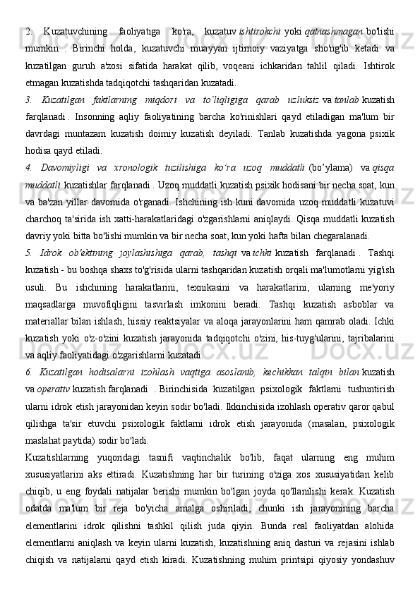 2.   Kuzatuvchining   faoliyatiga   ko'ra,   kuzatuv   ishtirokchi   yoki   qatnashmagan   bo'lishi
mumkin   .   Birinchi   holda,   kuzatuvchi   muayyan   ijtimoiy   vaziyatga   sho'ng'ib   ketadi   va
kuzatilgan   guruh   a'zosi   sifatida   harakat   qilib,   voqeani   ichkaridan   tahlil   qiladi.   Ishtirok
etmagan kuzatishda tadqiqotchi tashqaridan kuzatadi.
3.   Kuzatilgan   faktlarning   miqdori   va   to`liqligiga   qarab   uzluksiz   va   tanlab   kuzatish
farqlanadi   .   Insonning   aqliy   faoliyatining   barcha   ko'rinishlari   qayd   etiladigan   ma'lum   bir
davrdagi   muntazam   kuzatish   doimiy   kuzatish   deyiladi.   Tanlab   kuzatishda   yagona   psixik
hodisa qayd etiladi.
4.   Davomiyligi   va   xronologik   tuzilishiga   ko’ra   uzoq   muddatli   (bo’ylama)   va   qisqa
muddatli   kuzatishlar farqlanadi   . Uzoq muddatli kuzatish psixik hodisani bir necha soat, kun
va ba'zan  yillar  davomida o'rganadi. Ishchining  ish kuni  davomida uzoq muddatli  kuzatuvi
charchoq ta'sirida ish xatti-harakatlaridagi o'zgarishlarni aniqlaydi. Qisqa muddatli kuzatish
davriy yoki bitta bo'lishi mumkin va bir necha soat, kun yoki hafta bilan chegaralanadi.
5.   Idrok   ob'ektining   joylashishiga   qarab,   tashqi   va   ichki   kuzatish   farqlanadi   .   Tashqi
kuzatish - bu boshqa shaxs to'g'risida ularni tashqaridan kuzatish orqali ma'lumotlarni yig'ish
usuli.   Bu   ishchining   harakatlarini,   texnikasini   va   harakatlarini,   ularning   me'yoriy
maqsadlarga   muvofiqligini   tasvirlash   imkonini   beradi.   Tashqi   kuzatish   asboblar   va
materiallar  bilan ishlash,  hissiy  reaktsiyalar  va aloqa jarayonlarini ham qamrab oladi. Ichki
kuzatish   yoki   o'z-o'zini   kuzatish   jarayonida   tadqiqotchi   o'zini,   his-tuyg'ularini,   tajribalarini
va aqliy faoliyatidagi o'zgarishlarni kuzatadi.
6.   Kuzatilgan   hodisalarni   izohlash   vaqtiga   asoslanib,   kechikkan   talqin   bilan   kuzatish
va   operativ   kuzatish   farqlanadi   .   Birinchisida   kuzatilgan   psixologik   faktlarni   tushuntirish
ularni idrok etish jarayonidan keyin sodir bo'ladi. Ikkinchisida izohlash operativ qaror qabul
qilishga   ta'sir   etuvchi   psixologik   faktlarni   idrok   etish   jarayonida   (masalan,   psixologik
maslahat paytida) sodir bo'ladi.
Kuzatishlarning   yuqoridagi   tasnifi   vaqtinchalik   bo'lib,   faqat   ularning   eng   muhim
xususiyatlarini   aks   ettiradi.   Kuzatishning   har   bir   turining   o'ziga   xos   xususiyatidan   kelib
chiqib,   u   eng   foydali   natijalar   berishi   mumkin   bo'lgan   joyda   qo'llanilishi   kerak.   Kuzatish
odatda   ma'lum   bir   reja   bo'yicha   amalga   oshiriladi,   chunki   ish   jarayonining   barcha
elementlarini   idrok   qilishni   tashkil   qilish   juda   qiyin.   Bunda   real   faoliyatdan   alohida
elementlarni   aniqlash   va   keyin   ularni   kuzatish,   kuzatishning   aniq   dasturi   va   rejasini   ishlab
chiqish   va   natijalarni   qayd   etish   kiradi.   Kuzatishning   muhim   printsipi   qiyosiy   yondashuv 