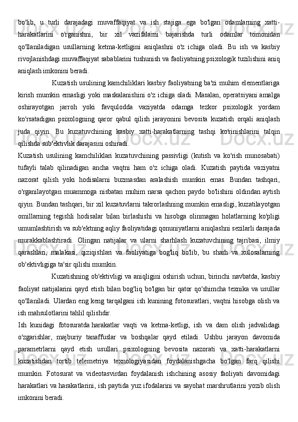 bo'lib,   u   turli   darajadagi   muvaffaqiyat   va   ish   stajiga   ega   bo'lgan   odamlarning   xatti-
harakatlarini   o'rganishni,   bir   xil   vazifalarni   bajarishda   turli   odamlar   tomonidan
qo'llaniladigan   usullarning   ketma-ketligini   aniqlashni   o'z   ichiga   oladi.   Bu   ish   va   kasbiy
rivojlanishdagi muvaffaqiyat sabablarini tushunish va faoliyatning psixologik tuzilishini aniq
aniqlash imkonini beradi.
                             Kuzatish usulining kamchiliklari kasbiy faoliyatning ba'zi muhim elementlariga
kirish mumkin emasligi  yoki maskalanishini  o'z ichiga oladi. Masalan, operatsiyani amalga
oshirayotgan   jarroh   yoki   favqulodda   vaziyatda   odamga   tezkor   psixologik   yordam
ko'rsatadigan   psixologning   qaror   qabul   qilish   jarayonini   bevosita   kuzatish   orqali   aniqlash
juda   qiyin.   Bu   kuzatuvchining   kasbiy   xatti-harakatlarning   tashqi   ko'rinishlarini   talqin
qilishda sub'ektivlik darajasini oshiradi.
Kuzatish   usulining   kamchiliklari   kuzatuvchining   passivligi   (kutish   va   ko'rish   munosabati)
tufayli   talab   qilinadigan   ancha   vaqtni   ham   o'z   ichiga   oladi.   Kuzatish   paytida   vaziyatni
nazorat   qilish   yoki   hodisalarni   buzmasdan   aralashish   mumkin   emas.   Bundan   tashqari,
o'rganilayotgan   muammoga   nisbatan   muhim   narsa   qachon   paydo   bo'lishini   oldindan   aytish
qiyin. Bundan tashqari, bir xil kuzatuvlarni takrorlashning mumkin emasligi, kuzatilayotgan
omillarning   tegishli   hodisalar   bilan   birlashishi   va   hisobga   olinmagan   holatlarning   ko'pligi
umumlashtirish va sub'ektning aqliy faoliyatidagi qonuniyatlarni aniqlashni sezilarli darajada
murakkablashtiradi.   Olingan   natijalar   va   ularni   sharhlash   kuzatuvchining   tajribasi,   ilmiy
qarashlari,   malakasi,   qiziqishlari   va   faoliyatiga   bog'liq   bo'lib,   bu   sharh   va   xulosalarning
ob'ektivligiga ta'sir qilishi mumkin.
                             Kuzatishning ob'ektivligi va aniqligini oshirish uchun, birinchi navbatda, kasbiy
faoliyat  natijalarini  qayd etish  bilan bog'liq bo'lgan bir  qator  qo'shimcha  texnika va  usullar
qo'llaniladi. Ulardan eng keng tarqalgani ish kunining fotosuratlari, vaqtni hisobga olish va
ish mahsulotlarini tahlil qilishdir.
Ish   kunidagi   fotosuratda   harakatlar   vaqti   va   ketma-ketligi,   ish   va   dam   olish   jadvalidagi
o'zgarishlar,   majburiy   tanaffuslar   va   boshqalar   qayd   etiladi.   Ushbu   jarayon   davomida
parametrlarni   qayd   etish   usullari   psixologning   bevosita   nazorati   va   xatti-harakatlarni
kuzatishdan   tortib   telemetriya   texnologiyasidan   foydalanishgacha   bo'lgan   farq   qilishi
mumkin.   Fotosurat   va   videotasvirdan   foydalanish   ishchining   asosiy   faoliyati   davomidagi
harakatlari va harakatlarini, ish paytida yuz ifodalarini va sayohat marshrutlarini yozib olish
imkonini beradi. 
