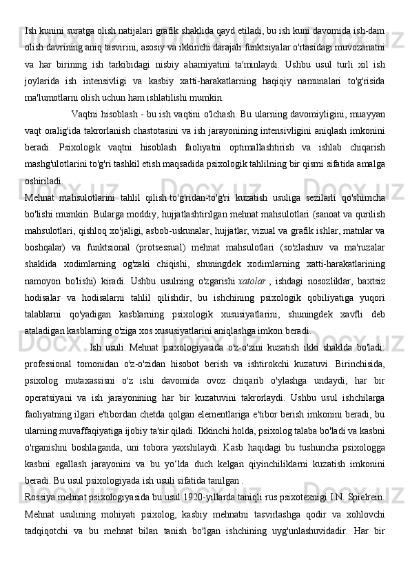 Ish kunini suratga olish natijalari grafik shaklida qayd etiladi, bu ish kuni davomida ish-dam
olish davrining aniq tasvirini, asosiy va ikkinchi darajali funktsiyalar o'rtasidagi muvozanatni
va   har   birining   ish   tarkibidagi   nisbiy   ahamiyatini   ta'minlaydi.   Ushbu   usul   turli   xil   ish
joylarida   ish   intensivligi   va   kasbiy   xatti-harakatlarning   haqiqiy   namunalari   to'g'risida
ma'lumotlarni olish uchun ham ishlatilishi mumkin.
                             Vaqtni hisoblash   - bu ish vaqtini o'lchash. Bu ularning davomiyligini, muayyan
vaqt oralig'ida takrorlanish chastotasini  va ish jarayonining intensivligini aniqlash imkonini
beradi.   Psixologik   vaqtni   hisoblash   faoliyatni   optimallashtirish   va   ishlab   chiqarish
mashg'ulotlarini to'g'ri tashkil etish maqsadida psixologik tahlilning bir qismi sifatida amalga
oshiriladi.
Mehnat   mahsulotlarini   tahlil   qilish   to'g'ridan-to'g'ri   kuzatish   usuliga   sezilarli   qo'shimcha
bo'lishi mumkin. Bularga moddiy, hujjatlashtirilgan mehnat mahsulotlari (sanoat va qurilish
mahsulotlari, qishloq xo'jaligi, asbob-uskunalar, hujjatlar, vizual va grafik ishlar, matnlar va
boshqalar)   va   funktsional   (protsessual)   mehnat   mahsulotlari   (so'zlashuv   va   ma'ruzalar
shaklida   xodimlarning   og'zaki   chiqishi,   shuningdek   xodimlarning   xatti-harakatlarining
namoyon   bo'lishi)   kiradi.   Ushbu   usulning   o'zgarishi   xatolar   ,   ishdagi   nosozliklar,   baxtsiz
hodisalar   va   hodisalarni   tahlil   qilishdir,   bu   ishchining   psixologik   qobiliyatiga   yuqori
talablarni   qo'yadigan   kasblarning   psixologik   xususiyatlarini,   shuningdek   xavfli   deb
ataladigan kasblarning o'ziga xos xususiyatlarini aniqlashga imkon beradi.
                              Ish   usuli.   Mehnat   psixologiyasida   o'z-o'zini   kuzatish   ikki   shaklda   bo'ladi:
professional   tomonidan   o'z-o'zidan   hisobot   berish   va   ishtirokchi   kuzatuvi.   Birinchisida,
psixolog   mutaxassisni   o'z   ishi   davomida   ovoz   chiqarib   o'ylashga   undaydi,   har   bir
operatsiyani   va   ish   jarayonining   har   bir   kuzatuvini   takrorlaydi.   Ushbu   usul   ishchilarga
faoliyatning ilgari e'tibordan chetda qolgan elementlariga e'tibor berish imkonini beradi, bu
ularning muvaffaqiyatiga ijobiy ta'sir qiladi. Ikkinchi holda, psixolog talaba bo'ladi va kasbni
o'rganishni   boshlaganda,   uni   tobora   yaxshilaydi.   Kasb   haqidagi   bu   tushuncha   psixologga
kasbni   egallash   jarayonini   va   bu   yo‘lda   duch   kelgan   qiyinchiliklarni   kuzatish   imkonini
beradi. Bu usul psixologiyada ish usuli sifatida tanilgan   .
Rossiya mehnat psixologiyasida bu usul 1920-yillarda taniqli rus psixotexnigi I.N. Spielrein.
Mehnat   usulining   mohiyati   psixolog,   kasbiy   mehnatni   tasvirlashga   qodir   va   xohlovchi
tadqiqotchi   va   bu   mehnat   bilan   tanish   bo'lgan   ishchining   uyg'unlashuvidadir.   Har   bir 