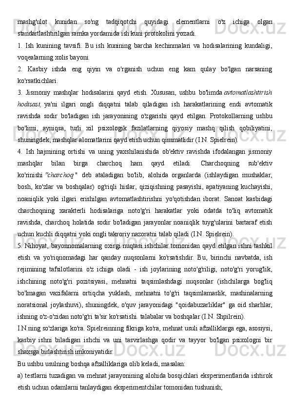 mashg'ulot   kunidan   so'ng   tadqiqotchi   quyidagi   elementlarni   o'z   ichiga   olgan
standartlashtirilgan ramka yordamida ish kuni protokolini yozadi.
1.   Ish   kunining   tavsifi.   Bu   ish   kunining   barcha   kechinmalari   va   hodisalarining   kundaligi,
voqealarning xolis bayoni.
2.   Kasbiy   ishda   eng   qiyin   va   o'rganish   uchun   eng   kam   qulay   bo'lgan   narsaning
ko'rsatkichlari.
3.   Jismoniy   mashqlar   hodisalarini   qayd   etish.   Xususan,   ushbu   bo'limda   avtomatlashtirish
hodisasi,   ya'ni   ilgari   ongli   diqqatni   talab   qiladigan   ish   harakatlarining   endi   avtomatik
ravishda   sodir   bo'ladigan   ish   jarayonining   o'zgarishi   qayd   etilgan.   Protokollarning   ushbu
bo'limi,   ayniqsa,   turli   xil   psixologik   fazilatlarning   qiyosiy   mashq   qilish   qobiliyatini,
shuningdek, mashqlar alomatlarini qayd etish uchun qimmatlidir (I.N. Spielrein).
4.   Ish   hajmining   ortishi   va   uning   yaxshilanishida   ob'ektiv   ravishda   ifodalangan   jismoniy
mashqlar   bilan   birga   charchoq   ham   qayd   etiladi.   Charchoqning   sub'ektiv
ko'rinishi   "charchoq   "   deb   ataladigan   bo'lib,   alohida   organlarda   (ishlaydigan   mushaklar,
bosh,   ko'zlar   va   boshqalar)   og'riqli   hislar,   qiziqishning   pasayishi,   apatiyaning   kuchayishi,
noaniqlik   yoki   ilgari   erishilgan   avtomatlashtirishni   yo'qotishdan   iborat.   Sanoat   kasbidagi
charchoqning   xarakterli   hodisalariga   noto'g'ri   harakatlar   yoki   odatda   to'liq   avtomatik
ravishda,   charchoq   holatida   sodir   bo'ladigan   jarayonlar   noaniqlik   tuyg'ularini   bartaraf   etish
uchun kuchli diqqatni yoki ongli takroriy nazoratni talab qiladi (I.N. Spielrein).
5. Nihoyat, bayonnomalarning oxirgi nuqtasi  ishchilar tomonidan qayd etilgan ishni tashkil
etish   va   yo'riqnomadagi   har   qanday   nuqsonlarni   ko'rsatishdir.   Bu,   birinchi   navbatda,   ish
rejimining   tafsilotlarini   o'z   ichiga   oladi   -   ish   joylarining   noto'g'riligi,   noto'g'ri   yorug'lik,
ishchining   noto'g'ri   pozitsiyasi,   mehnatni   taqsimlashdagi   nuqsonlar   (ishchilarga   bog'liq
bo'lmagan   vazifalarni   ortiqcha   yuklash,   mehnatni   to'g'ri   taqsimlamaslik,   mashinalarning
noratsional   joylashuvi),   shuningdek,   o'quv   jarayonidagi   "qoidabuzarliklar"   ga   oid   sharhlar,
ishning o'z-o'zidan noto'g'ri ta'sir ko'rsatishi. talabalar va boshqalar (I.N. Shpilrein).
I.N.ning so'zlariga ko'ra. Spielreinning fikriga ko'ra, mehnat usuli afzalliklarga ega, asosiysi,
kasbiy   ishni   biladigan   ishchi   va   uni   tasvirlashga   qodir   va   tayyor   bo'lgan   psixologni   bir
shaxsga birlashtirish imkoniyatidir. 
Bu ushbu usulning boshqa afzalliklariga olib keladi, masalan: 
a) testlarni tuzadigan va mehnat jarayonining alohida bosqichlari eksperimentlarida ishtirok
etish uchun odamlarni tanlaydigan eksperimentchilar tomonidan tushunish;  
