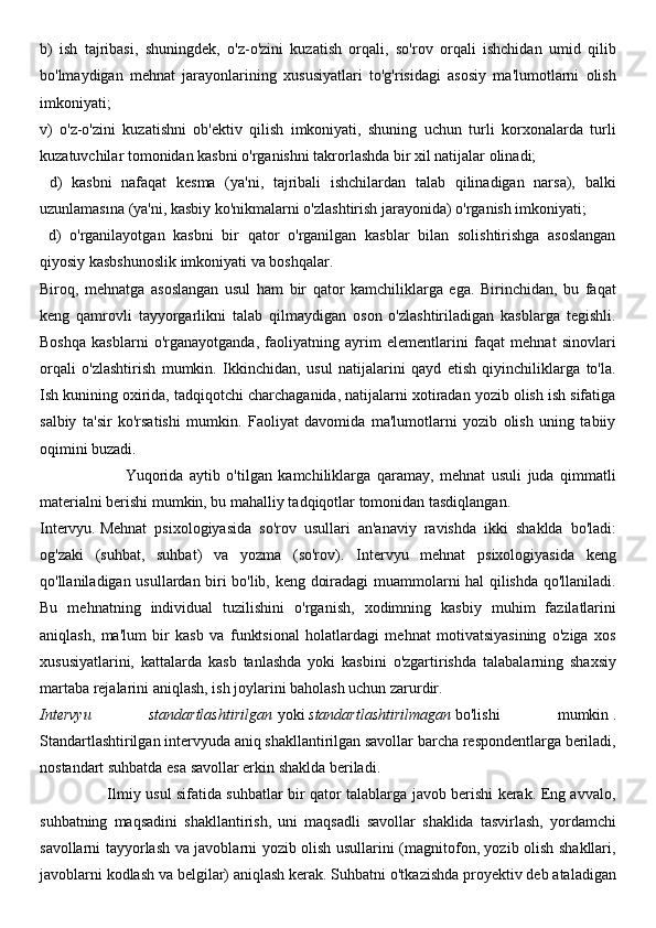 b)   ish   tajribasi,   shuningdek,   o'z-o'zini   kuzatish   orqali,   so'rov   orqali   ishchidan   umid   qilib
bo'lmaydigan   mehnat   jarayonlarining   xususiyatlari   to'g'risidagi   asosiy   ma'lumotlarni   olish
imkoniyati; 
v)   o'z-o'zini   kuzatishni   ob'ektiv   qilish   imkoniyati,   shuning   uchun   turli   korxonalarda   turli
kuzatuvchilar tomonidan kasbni o'rganishni takrorlashda bir xil natijalar olinadi;
  d)   kasbni   nafaqat   kesma   (ya'ni,   tajribali   ishchilardan   talab   qilinadigan   narsa),   balki
uzunlamasına (ya'ni, kasbiy ko'nikmalarni o'zlashtirish jarayonida) o'rganish imkoniyati; 
  d)   o'rganilayotgan   kasbni   bir   qator   o'rganilgan   kasblar   bilan   solishtirishga   asoslangan
qiyosiy kasbshunoslik imkoniyati va boshqalar.
Biroq,   mehnatga   asoslangan   usul   ham   bir   qator   kamchiliklarga   ega.   Birinchidan,   bu   faqat
keng   qamrovli   tayyorgarlikni   talab   qilmaydigan   oson   o'zlashtiriladigan   kasblarga   tegishli.
Boshqa   kasblarni   o'rganayotganda,   faoliyatning   ayrim   elementlarini   faqat   mehnat   sinovlari
orqali   o'zlashtirish   mumkin.   Ikkinchidan,   usul   natijalarini   qayd   etish   qiyinchiliklarga   to'la.
Ish kunining oxirida, tadqiqotchi charchaganida, natijalarni xotiradan yozib olish ish sifatiga
salbiy   ta'sir   ko'rsatishi   mumkin.   Faoliyat   davomida   ma'lumotlarni   yozib   olish   uning   tabiiy
oqimini buzadi.
                            Yuqorida   aytib   o'tilgan   kamchiliklarga   qaramay,   mehnat   usuli   juda   qimmatli
materialni berishi mumkin, bu mahalliy tadqiqotlar tomonidan tasdiqlangan.
Intervyu.   Mehnat   psixologiyasida   so'rov   usullari   an'anaviy   ravishda   ikki   shaklda   bo'ladi:
og'zaki   (suhbat,   suhbat)   va   yozma   (so'rov).   Intervyu   mehnat   psixologiyasida   keng
qo'llaniladigan usullardan biri bo'lib, keng doiradagi muammolarni hal qilishda qo'llaniladi.
Bu   mehnatning   individual   tuzilishini   o'rganish,   xodimning   kasbiy   muhim   fazilatlarini
aniqlash,   ma'lum   bir   kasb   va   funktsional   holatlardagi   mehnat   motivatsiyasining   o'ziga   xos
xususiyatlarini,   kattalarda   kasb   tanlashda   yoki   kasbini   o'zgartirishda   talabalarning   shaxsiy
martaba rejalarini aniqlash, ish joylarini baholash uchun zarurdir.
Intervyu   standartlashtirilgan   yoki   standartlashtirilmagan   bo'lishi   mumkin   .
Standartlashtirilgan intervyuda aniq shakllantirilgan savollar barcha respondentlarga beriladi,
nostandart suhbatda esa savollar erkin shaklda beriladi.
                           Ilmiy usul sifatida suhbatlar bir qator talablarga javob berishi kerak. Eng avvalo,
suhbatning   maqsadini   shakllantirish,   uni   maqsadli   savollar   shaklida   tasvirlash,   yordamchi
savollarni tayyorlash va javoblarni yozib olish usullarini (magnitofon, yozib olish shakllari,
javoblarni kodlash va belgilar) aniqlash kerak. Suhbatni o'tkazishda proyektiv deb ataladigan 