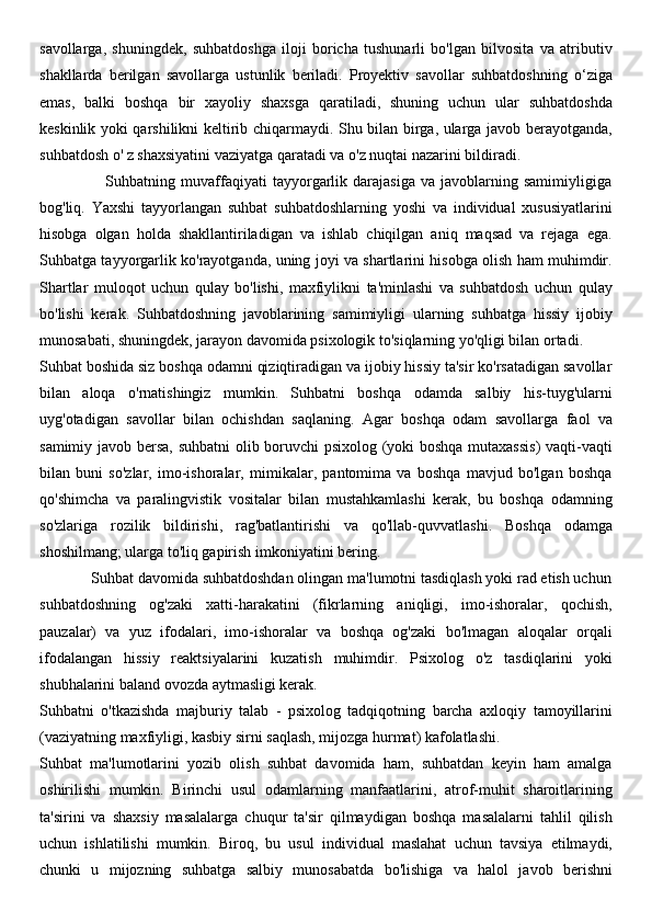 savollarga,   shuningdek,   suhbatdoshga   iloji   boricha   tushunarli   bo'lgan   bilvosita   va   atributiv
shakllarda   berilgan   savollarga   ustunlik   beriladi.   Proyektiv   savollar   suhbatdoshning   o‘ziga
emas,   balki   boshqa   bir   xayoliy   shaxsga   qaratiladi,   shuning   uchun   ular   suhbatdoshda
keskinlik yoki qarshilikni keltirib chiqarmaydi. Shu bilan birga, ularga javob berayotganda,
suhbatdosh o' z shaxsiyatini vaziyatga qaratadi va o'z nuqtai nazarini bildiradi.
                        Suhbatning  muvaffaqiyati   tayyorgarlik   darajasiga   va  javoblarning   samimiyligiga
bog'liq.   Yaxshi   tayyorlangan   suhbat   suhbatdoshlarning   yoshi   va   individual   xususiyatlarini
hisobga   olgan   holda   shakllantiriladigan   va   ishlab   chiqilgan   aniq   maqsad   va   rejaga   ega.
Suhbatga tayyorgarlik ko'rayotganda, uning joyi va shartlarini hisobga olish ham muhimdir.
Shartlar   muloqot   uchun   qulay   bo'lishi,   maxfiylikni   ta'minlashi   va   suhbatdosh   uchun   qulay
bo'lishi   kerak.   Suhbatdoshning   javoblarining   samimiyligi   ularning   suhbatga   hissiy   ijobiy
munosabati, shuningdek, jarayon davomida psixologik to'siqlarning yo'qligi bilan ortadi.
Suhbat boshida siz boshqa odamni qiziqtiradigan va ijobiy hissiy ta'sir ko'rsatadigan savollar
bilan   aloqa   o'rnatishingiz   mumkin.   Suhbatni   boshqa   odamda   salbiy   his-tuyg'ularni
uyg'otadigan   savollar   bilan   ochishdan   saqlaning.   Agar   boshqa   odam   savollarga   faol   va
samimiy javob bersa, suhbatni  olib boruvchi psixolog (yoki boshqa mutaxassis)  vaqti-vaqti
bilan   buni   so'zlar,   imo-ishoralar,   mimikalar,   pantomima   va   boshqa   mavjud   bo'lgan   boshqa
qo'shimcha   va   paralingvistik   vositalar   bilan   mustahkamlashi   kerak,   bu   boshqa   odamning
so'zlariga   rozilik   bildirishi,   rag'batlantirishi   va   qo'llab-quvvatlashi.   Boshqa   odamga
shoshilmang; ularga to'liq gapirish imkoniyatini bering.
             Suhbat davomida suhbatdoshdan olingan ma'lumotni tasdiqlash yoki rad etish uchun
suhbatdoshning   og'zaki   xatti-harakatini   (fikrlarning   aniqligi,   imo-ishoralar,   qochish,
pauzalar)   va   yuz   ifodalari,   imo-ishoralar   va   boshqa   og'zaki   bo'lmagan   aloqalar   orqali
ifodalangan   hissiy   reaktsiyalarini   kuzatish   muhimdir.   Psixolog   o'z   tasdiqlarini   yoki
shubhalarini baland ovozda aytmasligi kerak.
Suhbatni   o'tkazishda   majburiy   talab   -   psixolog   tadqiqotning   barcha   axloqiy   tamoyillarini
(vaziyatning maxfiyligi, kasbiy sirni saqlash, mijozga hurmat) kafolatlashi.
Suhbat   ma'lumotlarini   yozib   olish   suhbat   davomida   ham,   suhbatdan   keyin   ham   amalga
oshirilishi   mumkin.   Birinchi   usul   odamlarning   manfaatlarini,   atrof-muhit   sharoitlarining
ta'sirini   va   shaxsiy   masalalarga   chuqur   ta'sir   qilmaydigan   boshqa   masalalarni   tahlil   qilish
uchun   ishlatilishi   mumkin.   Biroq,   bu   usul   individual   maslahat   uchun   tavsiya   etilmaydi,
chunki   u   mijozning   suhbatga   salbiy   munosabatda   bo'lishiga   va   halol   javob   berishni 