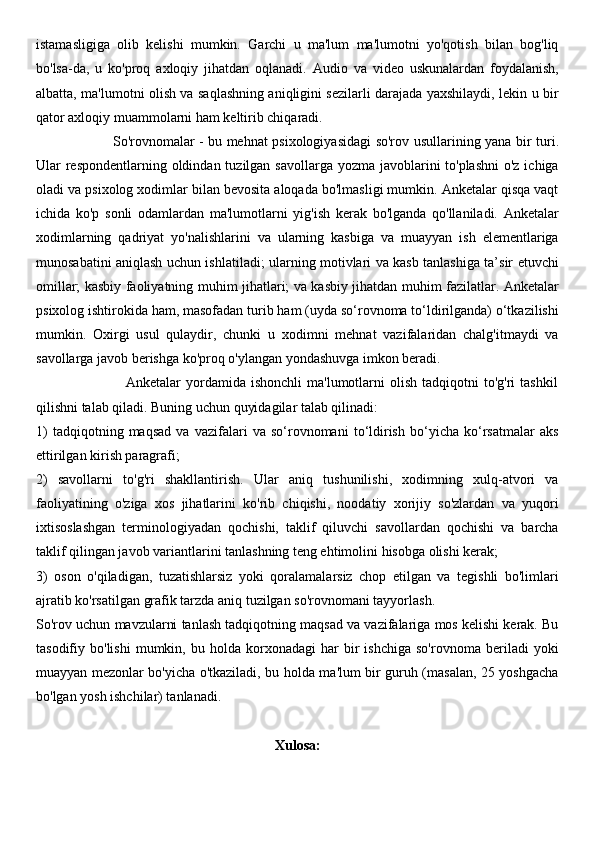 istamasligiga   olib   kelishi   mumkin.   Garchi   u   ma'lum   ma'lumotni   yo'qotish   bilan   bog'liq
bo'lsa-da,   u   ko'proq   axloqiy   jihatdan   oqlanadi.   Audio   va   video   uskunalardan   foydalanish,
albatta, ma'lumotni olish va saqlashning aniqligini sezilarli darajada yaxshilaydi, lekin u bir
qator axloqiy muammolarni ham keltirib chiqaradi.
                                 So'rovnomalar   - bu mehnat psixologiyasidagi so'rov usullarining yana bir turi.
Ular respondentlarning oldindan tuzilgan savollarga yozma javoblarini to'plashni  o'z ichiga
oladi va psixolog xodimlar bilan bevosita aloqada bo'lmasligi mumkin. Anketalar qisqa vaqt
ichida   ko'p   sonli   odamlardan   ma'lumotlarni   yig'ish   kerak   bo'lganda   qo'llaniladi.   Anketalar
xodimlarning   qadriyat   yo'nalishlarini   va   ularning   kasbiga   va   muayyan   ish   elementlariga
munosabatini aniqlash uchun ishlatiladi; ularning motivlari va kasb tanlashiga ta’sir etuvchi
omillar; kasbiy faoliyatning muhim jihatlari; va kasbiy jihatdan muhim fazilatlar. Anketalar
psixolog ishtirokida ham, masofadan turib ham (uyda so‘rovnoma to‘ldirilganda) o‘tkazilishi
mumkin.   Oxirgi   usul   qulaydir,   chunki   u   xodimni   mehnat   vazifalaridan   chalg'itmaydi   va
savollarga javob berishga ko'proq o'ylangan yondashuvga imkon beradi.
                                    Anketalar   yordamida   ishonchli   ma'lumotlarni   olish   tadqiqotni   to'g'ri   tashkil
qilishni talab qiladi. Buning uchun quyidagilar talab qilinadi: 
1)   tadqiqotning   maqsad   va   vazifalari   va   so‘rovnomani   to‘ldirish   bo‘yicha   ko‘rsatmalar   aks
ettirilgan kirish paragrafi; 
2)   savollarni   to'g'ri   shakllantirish.   Ular   aniq   tushunilishi,   xodimning   xulq-atvori   va
faoliyatining   o'ziga   xos   jihatlarini   ko'rib   chiqishi,   noodatiy   xorijiy   so'zlardan   va   yuqori
ixtisoslashgan   terminologiyadan   qochishi,   taklif   qiluvchi   savollardan   qochishi   va   barcha
taklif qilingan javob variantlarini tanlashning teng ehtimolini hisobga olishi kerak; 
3)   oson   o'qiladigan,   tuzatishlarsiz   yoki   qoralamalarsiz   chop   etilgan   va   tegishli   bo'limlari
ajratib ko'rsatilgan grafik tarzda aniq tuzilgan so'rovnomani tayyorlash.
So'rov uchun mavzularni tanlash tadqiqotning maqsad va vazifalariga mos kelishi kerak. Bu
tasodifiy  bo'lishi   mumkin,   bu  holda   korxonadagi   har   bir   ishchiga   so'rovnoma   beriladi   yoki
muayyan mezonlar bo'yicha o'tkaziladi, bu holda ma'lum bir guruh (masalan, 25 yoshgacha
bo'lgan yosh ishchilar) tanlanadi.
Xulosa: 