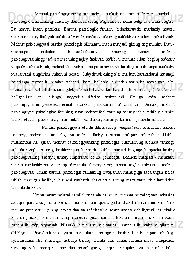                          Mehnat   psixologiyasining   predmetini   aniqlash   muammosi,   birinchi   navbatda,
psixologik   bilimlarning  umumiy   doirasida   uning   o'rganish   ob'ektini   belgilash   bilan   bog'liq.
Bu   mavzu   inson   psixikasi.   Barcha   psixologik   fanlarni   birlashtiruvchi   markaziy   mavzu
insonning aqliy faoliyati bo'lib, u birinchi navbatda o'zining sub'ektivligi bilan ajralib turadi.
Mehnat psixologiyasi barcha psixologik bilimlarni inson mavjudligining eng muhim jihati -
mehnatga   nisbatan   konkretlashtiradi.   Shuning   uchun   mehnat
psixologiyasining   predmeti   insonning   aqliy   faoliyati   bo'lib,   u   mehnat   bilan   bog'liq   ob'ektiv
voqelikni   aks   ettirish,   mehnat   faoliyatini   amalga   oshirish   va   tartibga   solish,   unga   sub'ektiv
xususiyatni  singdirish imkonini beradi. Subyektivlikning o‘zi ma’lum  harakatlarni mustaqil
bajarishga   tayyorlik,   rejadan   tashqari   (ba’zi   hollarda,   oldindan   aytib   bo‘lmaydigan,   o‘z-
o‘zidan) harakat  qilish, shuningdek, o‘z xatti-harakatlari haqida fikr yuritishga (o‘z-o‘zidan
bo‘lganligini   tan   olishga)   tayyorlik   sifatida   tushuniladi.   Shunga   ko'ra,   mehnat
psixologiyasining   maqsadi   mehnat   sub'ekti   psixikasini   o'rganishdir.   Demak,   mehnat
psixologiyasi psixologiya fanining inson mehnat faoliyatining zaruriy ichki tarkibiy qismini
tashkil etuvchi psixik jarayonlar, holatlar va shaxsiy xususiyatlarni o‘rganuvchi sohasidir.
                                  Mehnat   psixologiyasi   oldida   ikkita   asosiy   maqsad   bor.   Birinchisi,   tarixan
qadimiy,   mehnat   unumdorligi   va   mehnat   faoliyati   samaradorligini   oshirishdir.   Ushbu
muammoni   hal   qilish   mehnat   psixologiyasining   psixologik   bilimlarning   alohida   tarmog'i
sifatida   rivojlanishining   boshlanishini   ko'rsatdi.   Ushbu   maqsad   bugungi   kungacha   kasbiy
psixologiyaning   asosiy   ijtimoiy   imperativi   bo'lib   qolmoqda.   Ikkinchi   maqsad   -   mehnatni
insonparvarlashtirish   va   uning   doirasida   shaxsiy   rivojlanishni   rag'batlantirish   -   mehnat
psixologiyasi   uchun   barcha   psixologik   fanlarning   rivojlanish   mantig'iga   asoslangan   holda
ishlab   chiqilgan   bo'lib,   u   birinchi   navbatda   shaxs   va   ularning   shaxsiyatini   rivojlantirishni
ta'minlashi kerak.
                             Ushbu muammolarni parallel ravishda hal qilish mehnat psixologiyasi sohasida
axloqiy   paradoksga   olib   kelishi   mumkin,   uni   quyidagicha   shakllantirish   mumkin:   "Biz
mehnat   predmetini   (uning   o'z-o'zidan   va   refleksivlik   uchun   asosiy   qobiliyatini)   qanchalik
ko'p o'rgansak, biz insonni uning sub'ektivligidan qanchalik ko'p mahrum qilsak... mavzuni
qanchalik   ko'p   o'rgansak   (bilasak),   biz   ularni   ruhiyatidan   shunchalik   mahrum   qilamiz"
(N.Y.ya.u.   Pryazhnikova),   ya'ni   biz   ularni   osongina   bashorat   qilinadigan   ob'ektga
aylantiramiz,   aks   ettirishga   mutlaqo   befarq,   chunki   ular   uchun   hamma   narsa   allaqachon
psixolog   yoki   menejer   tomonidan   psixologning   tadqiqot   natijalari   va   "xodimlar   bilan 