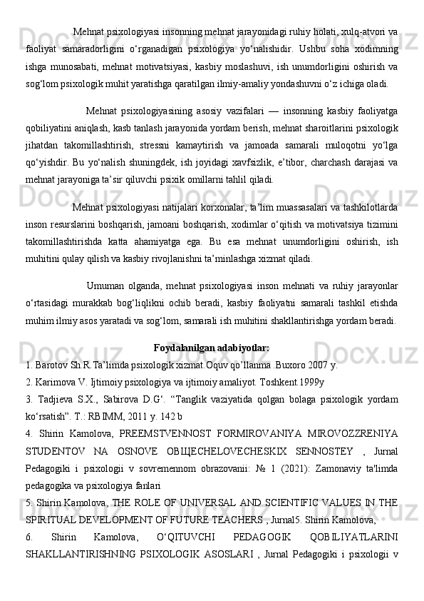                  Mehnat psixologiyasi insonning mehnat jarayonidagi ruhiy holati, xulq-atvori va
faoliyat   samaradorligini   o‘rganadigan   psixologiya   yo‘nalishidir.   Ushbu   soha   xodimning
ishga   munosabati,   mehnat   motivatsiyasi,   kasbiy   moslashuvi,   ish   unumdorligini   oshirish   va
sog‘lom psixologik muhit yaratishga qaratilgan ilmiy-amaliy yondashuvni o‘z ichiga oladi.
                          Mehnat   psixologiyasining   asosiy   vazifalari   —   insonning   kasbiy   faoliyatga
qobiliyatini aniqlash, kasb tanlash jarayonida yordam berish, mehnat sharoitlarini psixologik
jihatdan   takomillashtirish,   stressni   kamaytirish   va   jamoada   samarali   muloqotni   yo‘lga
qo‘yishdir.   Bu   yo‘nalish   shuningdek,   ish   joyidagi   xavfsizlik,   e’tibor,   charchash   darajasi   va
mehnat jarayoniga ta’sir qiluvchi psixik omillarni tahlil qiladi.
                             Mehnat psixologiyasi natijalari korxonalar, ta’lim muassasalari va tashkilotlarda
inson resurslarini boshqarish, jamoani boshqarish, xodimlar o‘qitish va motivatsiya tizimini
takomillashtirishda   katta   ahamiyatga   ega.   Bu   esa   mehnat   unumdorligini   oshirish,   ish
muhitini qulay qilish va kasbiy rivojlanishni ta’minlashga xizmat qiladi.
                              Umuman   olganda,   mehnat   psixologiyasi   inson   mehnati   va   ruhiy   jarayonlar
o‘rtasidagi   murakkab   bog‘liqlikni   ochib   beradi,   kasbiy   faoliyatni   samarali   tashkil   etishda
muhim ilmiy asos yaratadi va sog‘lom, samarali ish muhitini shakllantirishga yordam beradi.
Foydalanilgan adabiyotlar:
1. Barotov Sh.R.Ta’limda psixologik xizmat.Oquv qo’llanma .Buxoro 2007 y. 
2. Karimova V. Ijtimoiy psixologiya va ijtimoiy amaliyot. Toshkent.1999y 
3.   Tadjieva   S.X.,   Sabirova   D.G‘.   “Tanglik   vaziyatida   qolgan   bolaga   psixologik   yordam
ko‘rsatish”. T.: RBIMM, 2011 y. 142 b 
4.   Shirin   Kamolova,   PREEMSTVENNOST   FORMIROVANIYA   MIROVOZZRENIYA
STUDENTOV   NA   OSNOVE   OB Щ ECHELOVECHESKIX   SENNOSTEY   ,   Jurnal
Pedagogiki   i   psixologii   v   sovremennom   obrazovanii:   №   1   (2021):   Zamonaviy   ta'limda
pedagogika va psixologiya fanlari 
5. Shirin Kamolova, THE  ROLE OF UNIVERSAL AND SCIENTIFIC VALUES IN THE
SPIRITUAL DEVELOPMENT OF FUTURE TEACHERS , Jurnal5. Shirin Kamolova, 
6.   Shirin   Kamolova,   O‘QITUVCHI   PEDAGOGIK   QOBILIYATLARINI
SHAKLLANTIRISHNING   PSIXOLOGIK   ASOSLARI   ,   Jurnal   Pedagogiki   i   psixologii   v 