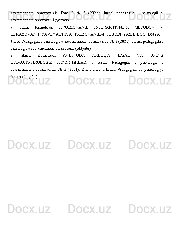 sovremennom   obrazovanii:   Tom   2   №   5   (2022):   Jurnal   pedagogiki   i   psixologii   v
sovremennom obrazovanii (yanvar) 
7.   Shirin   Kamolova,   ISPOLZOVANIE   INTERAKTIVN Ы X   METODOV   V
OBRAZOVANII   YAVLYAETSYA   TREBOVANIEM   SEGODNYASHNEGO   DNYA   ,
Jurnal Pedagogiki i psixologii v sovremennom obrazovanii: № 2 (2021): Jurnal pedagogiki i
psixologii v sovremennom obrazovanii (oktyabr) 
8.   Shirin   Kamolova,   AVESTODA   AXLOQIY   IDEAL   VA   UNING
IJTIMOIYPSIXOLOGIK   KO‘RINISHLARI   ,   Jurnal   Pedagogiki   i   psixologii   v
sovremennom   obrazovanii:   №   3   (2021):   Zamonaviy   ta'limda   Pedagogika   va   psixologiya
fanlari (Noyabr) 