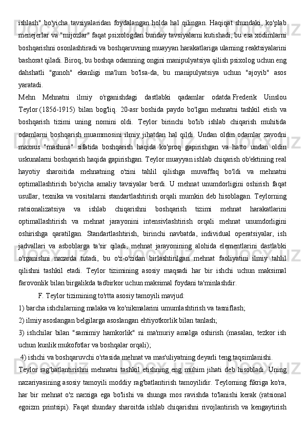 ishlash"   bo'yicha   tavsiyalaridan   foydalangan   holda   hal   qilingan.   Haqiqat   shundaki,   ko'plab
menejerlar va "mijozlar" faqat psixologdan bunday tavsiyalarni kutishadi, bu esa xodimlarni
boshqarishni osonlashtiradi va boshqaruvning muayyan harakatlariga ularning reaktsiyalarini
bashorat qiladi. Biroq, bu boshqa odamning ongini manipulyatsiya qilish psixolog uchun eng
dahshatli   "gunoh"   ekanligi   ma'lum   bo'lsa-da,   bu   manipulyatsiya   uchun   "ajoyib"   asos
yaratadi.
Mehn   Mehnatni   ilmiy   o'rganishdagi   dastlabki   qadamlar   odatda   Frederik   Uinslou
Teylor   (1856-1915)   bilan   bog'liq.   20-asr   boshida   paydo   bo'lgan   mehnatni   tashkil   etish   va
boshqarish   tizimi   uning   nomini   oldi.   Teylor   birinchi   bo'lib   ishlab   chiqarish   muhitida
odamlarni   boshqarish   muammosini   ilmiy   jihatdan   hal   qildi.   Undan   oldin   odamlar   zavodni
maxsus   "mashina"   sifatida   boshqarish   haqida   ko'proq   gapirishgan   va   hatto   undan   oldin
uskunalarni boshqarish haqida gapirishgan. Teylor muayyan ishlab chiqarish ob'ektining real
hayotiy   sharoitida   mehnatning   o'zini   tahlil   qilishga   muvaffaq   bo'ldi   va   mehnatni
optimallashtirish   bo'yicha   amaliy   tavsiyalar   berdi.   U   mehnat   unumdorligini   oshirish   faqat
usullar,   texnika   va   vositalarni   standartlashtirish   orqali   mumkin   deb   hisoblagan.   Teylorning
ratsionalizatsiya   va   ishlab   chiqarishni   boshqarish   tizimi   mehnat   harakatlarini
optimallashtirish   va   mehnat   jarayonini   intensivlashtirish   orqali   mehnat   unumdorligini
oshirishga   qaratilgan.   Standartlashtirish,   birinchi   navbatda,   individual   operatsiyalar,   ish
jadvallari   va   asboblarga   ta'sir   qiladi,   mehnat   jarayonining   alohida   elementlarini   dastlabki
o'rganishni   nazarda   tutadi,   bu   o'z-o'zidan   birlashtirilgan   mehnat   faoliyatini   ilmiy   tahlil
qilishni   tashkil   etadi.   Teylor   tizimining   asosiy   maqsadi   har   bir   ishchi   uchun   maksimal
farovonlik bilan birgalikda tadbirkor uchun maksimal foydani ta'minlashdir.
           F. Teylor tizimining to'rtta asosiy tamoyili mavjud: 
1) barcha ishchilarning malaka va ko'nikmalarini umumlashtirish va tasniflash; 
2) ilmiy asoslangan belgilarga asoslangan ehtiyotkorlik bilan tanlash; 
3)   ishchilar   bilan   "samimiy   hamkorlik"   ni   ma'muriy   amalga   oshirish   (masalan,   tezkor   ish
uchun kunlik mukofotlar va boshqalar orqali);
 4) ishchi va boshqaruvchi o'rtasida mehnat va mas'uliyatning deyarli teng taqsimlanishi.
Teylor   rag'batlantirishni   mehnatni   tashkil   etishning   eng   muhim   jihati   deb   hisobladi.   Uning
nazariyasining asosiy tamoyili moddiy rag'batlantirish tamoyilidir. Teylorning fikriga ko'ra,
har   bir   mehnat   o'z   narxiga   ega   bo'lishi   va   shunga   mos   ravishda   to'lanishi   kerak   (ratsional
egoizm   printsipi).   Faqat   shunday   sharoitda   ishlab   chiqarishni   rivojlantirish   va   kengaytirish 