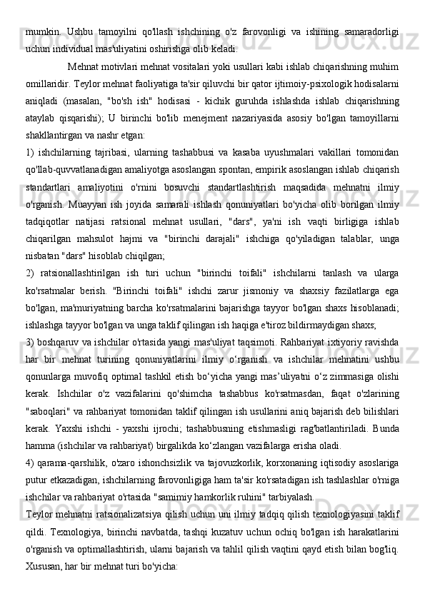 mumkin.   Ushbu   tamoyilni   qo'llash   ishchining   o'z   farovonligi   va   ishining   samaradorligi
uchun individual mas'uliyatini oshirishga olib keladi.
               Mehnat motivlari mehnat vositalari yoki usullari kabi ishlab chiqarishning muhim
omillaridir. Teylor mehnat faoliyatiga ta'sir qiluvchi bir qator ijtimoiy-psixologik hodisalarni
aniqladi   (masalan,   "bo'sh   ish"   hodisasi   -   kichik   guruhda   ishlashda   ishlab   chiqarishning
ataylab   qisqarishi);   U   birinchi   bo'lib   menejment   nazariyasida   asosiy   bo'lgan   tamoyillarni
shakllantirgan va nashr etgan:
1)   ishchilarning   tajribasi,   ularning   tashabbusi   va   kasaba   uyushmalari   vakillari   tomonidan
qo'llab-quvvatlanadigan amaliyotga asoslangan spontan, empirik asoslangan ishlab chiqarish
standartlari   amaliyotini   o'rnini   bosuvchi   standartlashtirish   maqsadida   mehnatni   ilmiy
o'rganish.   Muayyan   ish   joyida   samarali   ishlash   qonuniyatlari   bo'yicha   olib   borilgan   ilmiy
tadqiqotlar   natijasi   ratsional   mehnat   usullari,   "dars",   ya'ni   ish   vaqti   birligiga   ishlab
chiqarilgan   mahsulot   hajmi   va   "birinchi   darajali"   ishchiga   qo'yiladigan   talablar,   unga
nisbatan "dars" hisoblab chiqilgan;
2)   ratsionallashtirilgan   ish   turi   uchun   "birinchi   toifali"   ishchilarni   tanlash   va   ularga
ko'rsatmalar   berish.   "Birinchi   toifali"   ishchi   zarur   jismoniy   va   shaxsiy   fazilatlarga   ega
bo'lgan, ma'muriyatning barcha ko'rsatmalarini bajarishga tayyor bo'lgan shaxs hisoblanadi;
ishlashga tayyor bo'lgan va unga taklif qilingan ish haqiga e'tiroz bildirmaydigan shaxs;
3) boshqaruv va ishchilar o'rtasida yangi mas'uliyat taqsimoti. Rahbariyat ixtiyoriy ravishda
har   bir   mehnat   turining   qonuniyatlarini   ilmiy   o‘rganish   va   ishchilar   mehnatini   ushbu
qonunlarga muvofiq optimal tashkil etish bo‘yicha yangi mas’uliyatni o‘z zimmasiga olishi
kerak.   Ishchilar   o'z   vazifalarini   qo'shimcha   tashabbus   ko'rsatmasdan,   faqat   o'zlarining
"saboqlari" va rahbariyat tomonidan taklif qilingan ish usullarini aniq bajarish deb bilishlari
kerak.   Yaxshi   ishchi   -   yaxshi   ijrochi;   tashabbusning   etishmasligi   rag'batlantiriladi.   Bunda
hamma (ishchilar va rahbariyat) birgalikda ko‘zlangan vazifalarga erisha oladi.
4)  qarama-qarshilik, o'zaro ishonchsizlik  va tajovuzkorlik, korxonaning iqtisodiy asoslariga
putur etkazadigan, ishchilarning farovonligiga ham ta'sir ko'rsatadigan ish tashlashlar o'rniga
ishchilar va rahbariyat o'rtasida "samimiy hamkorlik ruhini" tarbiyalash.
Teylor mehnatni  ratsionalizatsiya qilish uchun uni  ilmiy tadqiq qilish texnologiyasini  taklif
qildi.   Texnologiya,   birinchi   navbatda,   tashqi   kuzatuv   uchun   ochiq   bo'lgan   ish   harakatlarini
o'rganish va optimallashtirish, ularni bajarish va tahlil qilish vaqtini qayd etish bilan bog'liq.
Xususan, har bir mehnat turi bo'yicha:  