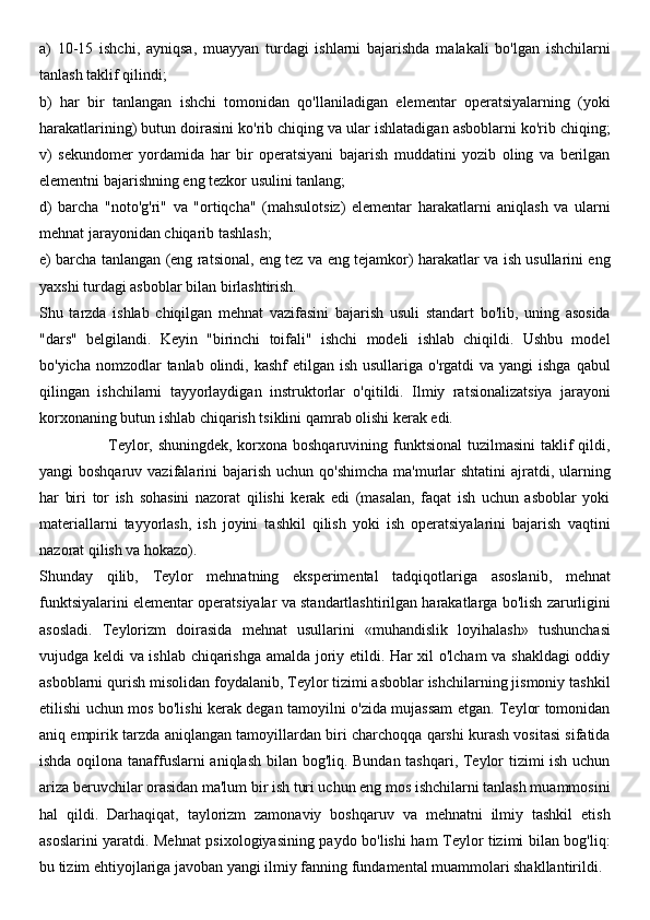 a)   10-15   ishchi,   ayniqsa,   muayyan   turdagi   ishlarni   bajarishda   malakali   bo'lgan   ishchilarni
tanlash taklif qilindi; 
b)   har   bir   tanlangan   ishchi   tomonidan   qo'llaniladigan   elementar   operatsiyalarning   (yoki
harakatlarining) butun doirasini ko'rib chiqing va ular ishlatadigan asboblarni ko'rib chiqing;
v)   sekundomer   yordamida   har   bir   operatsiyani   bajarish   muddatini   yozib   oling   va   berilgan
elementni bajarishning eng tezkor usulini tanlang; 
d)   barcha   "noto'g'ri"   va   "ortiqcha"   (mahsulotsiz)   elementar   harakatlarni   aniqlash   va   ularni
mehnat jarayonidan chiqarib tashlash; 
e) barcha tanlangan (eng ratsional, eng tez va eng tejamkor) harakatlar va ish usullarini eng
yaxshi turdagi asboblar bilan birlashtirish.
Shu   tarzda   ishlab   chiqilgan   mehnat   vazifasini   bajarish   usuli   standart   bo'lib,   uning   asosida
"dars"   belgilandi.   Keyin   "birinchi   toifali"   ishchi   modeli   ishlab   chiqildi.   Ushbu   model
bo'yicha nomzodlar  tanlab olindi, kashf  etilgan ish  usullariga o'rgatdi  va yangi  ishga  qabul
qilingan   ishchilarni   tayyorlaydigan   instruktorlar   o'qitildi.   Ilmiy   ratsionalizatsiya   jarayoni
korxonaning butun ishlab chiqarish tsiklini qamrab olishi kerak edi.
                         Teylor, shuningdek, korxona boshqaruvining funktsional  tuzilmasini  taklif qildi,
yangi  boshqaruv vazifalarini  bajarish  uchun qo'shimcha  ma'murlar  shtatini  ajratdi, ularning
har   biri   tor   ish   sohasini   nazorat   qilishi   kerak   edi   (masalan,   faqat   ish   uchun   asboblar   yoki
materiallarni   tayyorlash,   ish   joyini   tashkil   qilish   yoki   ish   operatsiyalarini   bajarish   vaqtini
nazorat qilish va hokazo).
Shunday   qilib,   Teylor   mehnatning   eksperimental   tadqiqotlariga   asoslanib,   mehnat
funktsiyalarini elementar operatsiyalar va standartlashtirilgan harakatlarga bo'lish zarurligini
asosladi.   Teylorizm   doirasida   mehnat   usullarini   «muhandislik   loyihalash»   tushunchasi
vujudga keldi va ishlab chiqarishga amalda joriy etildi. Har xil o'lcham  va shakldagi oddiy
asboblarni qurish misolidan foydalanib, Teylor tizimi asboblar ishchilarning jismoniy tashkil
etilishi uchun mos bo'lishi kerak degan tamoyilni o'zida mujassam etgan. Teylor tomonidan
aniq empirik tarzda aniqlangan tamoyillardan biri charchoqqa qarshi kurash vositasi sifatida
ishda oqilona tanaffuslarni aniqlash bilan bog'liq. Bundan tashqari, Teylor tizimi ish uchun
ariza beruvchilar orasidan ma'lum bir ish turi uchun eng mos ishchilarni tanlash muammosini
hal   qildi.   Darhaqiqat,   taylorizm   zamonaviy   boshqaruv   va   mehnatni   ilmiy   tashkil   etish
asoslarini yaratdi. Mehnat psixologiyasining paydo bo'lishi ham Teylor tizimi bilan bog'liq:
bu tizim ehtiyojlariga javoban yangi ilmiy fanning fundamental muammolari shakllantirildi. 