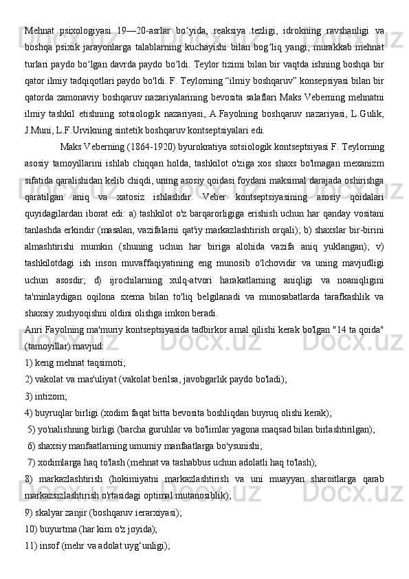 Mehnat   psixologiyasi   19—20-asrlar   bo yida,   reaksiya   tezligi,   idrokning   ravshanligi   vaʻ
boshqa   psixik   jarayonlarga   talablarning   kuchayishi   bilan   bog liq   yangi,   murakkab   mehnat	
ʻ
turlari paydo bo lgan davrda paydo bo ldi. Teylor tizimi bilan bir vaqtda ishning boshqa bir	
ʻ ʻ
qator ilmiy tadqiqotlari paydo bo'ldi. F. Teylorning “ilmiy boshqaruv” konsepsiyasi bilan bir
qatorda zamonaviy boshqaruv nazariyalarining bevosita salaflari Maks Veberning mehnatni
ilmiy   tashkil   etishning   sotsiologik   nazariyasi,   A.Fayolning   boshqaruv   nazariyasi,   L.Gulik,
J.Muni, L.F.Urvikning sintetik boshqaruv kontseptsiyalari edi.
              Maks Veberning   (1864-1920) byurokratiya sotsiologik kontseptsiyasi   F. Teylorning
asosiy   tamoyillarini   ishlab   chiqqan   holda,   tashkilot   o'ziga   xos   shaxs   bo'lmagan   mexanizm
sifatida qaralishidan kelib chiqdi, uning asosiy qoidasi foydani maksimal darajada oshirishga
qaratilgan   aniq   va   xatosiz   ishlashdir.   Veber   kontseptsiyasining   asosiy   qoidalari
quyidagilardan iborat edi: a) tashkilot o'z barqarorligiga erishish uchun har qanday vositani
tanlashda erkindir (masalan, vazifalarni qat'iy markazlashtirish orqali); b) shaxslar bir-birini
almashtirishi   mumkin   (shuning   uchun   har   biriga   alohida   vazifa   aniq   yuklangan);   v)
tashkilotdagi   ish   inson   muvaffaqiyatining   eng   munosib   o'lchovidir   va   uning   mavjudligi
uchun   asosdir;   d)   ijrochilarning   xulq-atvori   harakatlarning   aniqligi   va   noaniqligini
ta'minlaydigan   oqilona   sxema   bilan   to'liq   belgilanadi   va   munosabatlarda   tarafkashlik   va
shaxsiy xushyoqishni oldini olishga imkon beradi.
Anri Fayolning   ma'muriy kontseptsiyasida   tadbirkor amal qilishi kerak bo'lgan "14 ta qoida"
(tamoyillar) mavjud: 
1) keng mehnat taqsimoti; 
2) vakolat va mas'uliyat (vakolat berilsa, javobgarlik paydo bo'ladi); 
3) intizom; 
4) buyruqlar birligi (xodim faqat bitta bevosita boshliqdan buyruq olishi kerak);
 5) yo'nalishning birligi (barcha guruhlar va bo'limlar yagona maqsad bilan birlashtirilgan);
 6) shaxsiy manfaatlarning umumiy manfaatlarga bo'ysunishi;
 7) xodimlarga haq to'lash (mehnat va tashabbus uchun adolatli haq to'lash); 
8)   markazlashtirish   (hokimiyatni   markazlashtirish   va   uni   muayyan   sharoitlarga   qarab
markazsizlashtirish o'rtasidagi optimal mutanosiblik); 
9) skalyar zanjir (boshqaruv ierarxiyasi); 
10) buyurtma (har kim o'z joyida); 
11) insof (mehr va adolat uyg‘unligi);  